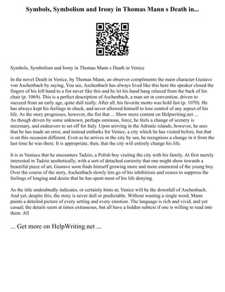 Symbols, Symbolism and Irony in Thomas Mann s Death in...
Symbols, Symbolism and Irony in Thomas Mann s Death in Venice
In the novel Death in Venice, by Thomas Mann, an observer compliments the main character Gustave
von Aschenbach by saying, You see, Aschenbach has always lived like this here the speaker closed the
fingers of his left hand to a fist never like this and he let his hand hang relaxed from the back of his
chair (p. 1069). This is a perfect description of Aschenbach, a man set in convention, driven to
succeed from an early age, quite dull really. After all, his favorite motto was hold fast (p. 1070). He
has always kept his feelings in check, and never allowed himself to lose control of any aspect of his
life. As the story progresses, however, the fist that ... Show more content on Helpwriting.net ...
As though driven by some unknown, perhaps ominous, force, he feels a change of scenery is
necessary, and endeavors to set off for Italy. Upon arriving in the Adriatic islands, however, he sees
that he has made an error, and instead embarks for Venice, a city which he has visited before, but that
is on this occasion different. Even as he arrives in the city by sea, he recognizes a change in it from the
last time he was there. It is appropriate, then, that the city will entirely change his life.
It is in Veniuce that he encounters Tadzio, a Polish boy visiting the city with his family. At first merely
interested in Tadzio aesthetically, with a sort of detached curiosity that one might show towards a
beautiful piece of art, Gustave soon finds himself growing more and more enamored of the young boy.
Over the course of the story, Aschenbach slowly lets go of his inhibitions and ceases to suppress the
feelings of longing and desire that he has spent most of his life denying.
As the title undoubtedly indicates, or certainly hints at, Venice will be the downfall of Aschenbach.
And yet, despite this, the story is never dull or predictable. Without wasting a single word, Mann
paints a detailed picture of every setting and every emotion. The language is rich and vivid, and yet
casual; the details seem at times extraneous, but all have a hidden subtext if one is willing to read into
them. All
... Get more on HelpWriting.net ...
 