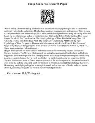 Philip Zimbardo Research Paper
Who is Philip Zimbardo? Philip Zimbardo is an exceptional social psychologist who is a renowned
author of varies books and articles. He also has experience in experiments and teaching. There is more
to Philip Zimbardo then meets the eye, he is an incredibly intelligent human being with a big brain and
heart. He is a phenomenal author of books from the; The Lucifer Effect: Understanding How Good
People Turn Evil, The Time Paradox: The New Psychology of Time That Will Change Your Life
which he cowrote with John Boyd Ph.D. The Time Cure: Overcoming PTSD with the New
Psychology of Time Perspective Therapy which he cowrote with Richard Sword, The Demise of
Guys: Why Boys Are Struggling and What We Can Do About It and Shyness: What It Is, What To ...
Show more content on Helpwriting.net ...
He got involved with his work founded and made succsussful community Shyness Clinics and
Shyness Institutes. The Shyness Clinic came from a simple experiment at Stanford and molded into
bigger and better buildings with ever changing names but concept always remaining the same to help
people overcome shyness, they are still used today. He wants to continuing his research with the
Shyness Institute and plans to further shyness research to the maxium potential. He opened the world
eyes about the sadistic abuse and harsh environment in prisons and inpired them t change their ways.
He not only studied phsycology but he taought is aswell and written tons of books and texts books
about it , educating the youth. He really is a phenomenal person and
... Get more on HelpWriting.net ...
 
