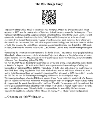 The Rosenbergs Essay
The history of the United States is full of unsolved mysteries. One of the greatest mysteries which
occurred in 1953 was the electrocution of Ethel and Julius Rosenberg under the Espionage Act. They
were convicted for giving the secret information about the atomic bomb to the Soviet Union. The anti
communist sentiment that characterized the Cold War and McCarthyism led to their trial and
execution. Even though there is some evidence of the Rosenbergs guilt, numerous facts which were
discovered after the death of Ethel and Julius argue more convincingly that they were innocent victims
of Cold War hysteria. the United States almost as soon as Nazi Germany was defeated in 1945. quot;
(Larsen,24) Before the elections in 1946, the U.S.Chamber ... Show more content on Helpwriting.net
...
were selling the secrets of nuclear weapons to the Soviet Union. They arrested many people including
Klaus Fuchs who was a member of the Manhattan Project and who was selling information about the
atomic bomb to Moscow. McCarthy and Hoover quot;began a massive witch hunt, quot; which led to
Julius and Ethel Rosenberg. (Moss,220 222)
On July 17, 1950 Julius Rosenberg was arrested for spying and giving secrets about the atomic bomb
to Russia. On August 11,1950 his wife Ethel Rosenberg was arrested on the charge of aiding her
husband in spy activities.(Moss, 225) On Friday, June 19, 1953 Ethel and Julius were electrocuted in
New York State s Sing Sing Prison. Their sons, Michael who was ten and Robert who was six were
sent to foster homes and later were adopted by Anne and Abel Meeropol in 1957.(Moss, 224) How did
the FBI find out that the Rosenbergs were spying and how did the investigation begin?
The investigation began when the FBI found a name, Klaus Fuchs, written in a notebook of a Russian
spy. Dr. Fuchs had worked on Manhattan Project (the secret name for the project which worked on the
development of the atomic bomb) from 1943 to 1946. When Dr. Fuchs was arrested, he confessed that
he was giving the information about the bomb to the Soviet Union. However, Fuchs was not the only
one. Harry Gold who was a Philadelphia biochemist said that he was told by his Soviet contact
Yakovlev to meet Fuchs in Santa Fe New Mexico on June 2, 1945, where Fuchs would give him
... Get more on HelpWriting.net ...
 