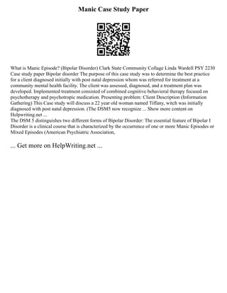 Manic Case Study Paper
What is Manic Episode? (Bipolar Disorder) Clark State Community Collage Linda Wardell PSY 2230
Case study paper Bipolar disorder The purpose of this case study was to determine the best practice
for a client diagnosed initially with post natal depression whom was referred for treatment at a
community mental health facility. The client was assessed, diagnosed, and a treatment plan was
developed. Implemented treatment consisted of combined cognitive behavioral therapy focused on
psychotherapy and psychotropic medication. Presenting problem: Client Description (Information
Gathering) This Case study will discuss a 22 year old woman named Tiffany, witch was initially
diagnosed with post natal depression. (The DSM5 now recognize ... Show more content on
Helpwriting.net ...
The DSM 5 distinguishes two different forms of Bipolar Disorder: The essential feature of Bipolar I
Disorder is a clinical course that is characterized by the occurrence of one or more Manic Episodes or
Mixed Episodes (American Psychiatric Association,
... Get more on HelpWriting.net ...
 