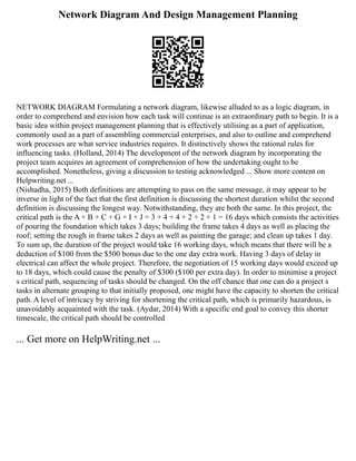 Network Diagram And Design Management Planning
NETWORK DIAGRAM Formulating a network diagram, likewise alluded to as a logic diagram, in
order to comprehend and envision how each task will continue is an extraordinary path to begin. It is a
basic idea within project management planning that is effectively utilising as a part of application,
commonly used as a part of assembling commercial enterprises, and also to outline and comprehend
work processes are what service industries requires. It distinctively shows the rational rules for
influencing tasks. (Holland, 2014) The development of the network diagram by incorporating the
project team acquires an agreement of comprehension of how the undertaking ought to be
accomplished. Nonetheless, giving a discussion to testing acknowledged ... Show more content on
Helpwriting.net ...
(Nishadha, 2015) Both definitions are attempting to pass on the same message, it may appear to be
inverse in light of the fact that the first definition is discussing the shortest duration whilst the second
definition is discussing the longest way. Notwithstanding, they are both the same. In this project, the
critical path is the A + B + C + G + I + J = 3 + 4 + 4 + 2 + 2 + 1 = 16 days which consists the activities
of pouring the foundation which takes 3 days; building the frame takes 4 days as well as placing the
roof; setting the rough in frame takes 2 days as well as painting the garage; and clean up takes 1 day.
To sum up, the duration of the project would take 16 working days, which means that there will be a
deduction of $100 from the $500 bonus due to the one day extra work. Having 3 days of delay in
electrical can affect the whole project. Therefore, the negotiation of 15 working days would exceed up
to 18 days, which could cause the penalty of $300 ($100 per extra day). In order to minimise a project
s critical path, sequencing of tasks should be changed. On the off chance that one can do a project s
tasks in alternate grouping to that initially proposed, one might have the capacity to shorten the critical
path. A level of intricacy by striving for shortening the critical path, which is primarily hazardous, is
unavoidably acquainted with the task. (Aydar, 2014) With a specific end goal to convey this shorter
timescale, the critical path should be controlled
... Get more on HelpWriting.net ...
 