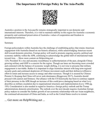 The Importance Of Foreign Policy In The Asia-Pacific
Australia s position in the Asia pacific remains strategically important to our domestic and
international interests. Therefore, it is vital to maintain stability in this region for Australia s economic
prosperity and continued preservation of Australia s values of cooperation and freedom in
international territories.
Summary
Foreign policymakers within Australia face the challenge of establishing policy that retains American
engagement with Australia (based on our historic alliances), while acknowledging Americas recent
shift toward domestic priorities. Foreign policy will need to promote ongoing security, political and
economic stability within the APR, continuing to acknowledge the global shift of international trade
toward Asia. ... Show more content on Helpwriting.net ...
125). President Xi s rise and uncanny resemblance to authoritarianism of the past, alongside Chinas
growing military and GDP is a concern for the region. Though sea lanes are becoming more crowded
and contested with the balance of economic weight shifting, it is not wise to presume that military
engagement is inevitable. Rather it is important to align Australias interest with long term regional
security goals and continued skepticism of Chinese movement south and their defencive/offensive
effort to retain and increase access to energy and other resources. Though it is assured by Chinese
Premier Li Keqiang that China will never seek dominance (Roggeveen 2017), Australia should
proceed with caution and firmness. Our alliance with the US historically has been to continue support
of their presence in the APR though an increase of this could prove damaging based on what Levy
describes as military escalation due to organisational structures and implementation (Levy 1986 pg.
193). Consideration is also needed in regard to America s foreign policy outlook and the Trump
administrations domestic prioritisation. The outlook over the next decade requires Australian foreign
policy makers to consider the further growth of our economic relationship with our Asian neighbours,
the continued advancement of China and India, as well as the United States resolve to remain
... Get more on HelpWriting.net ...
 