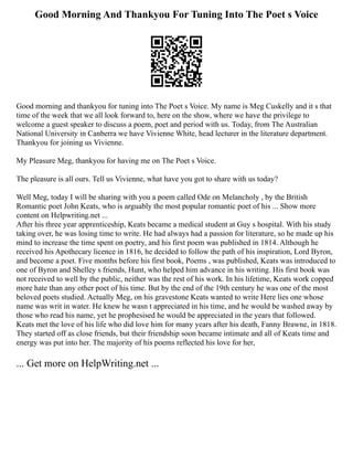 Good Morning And Thankyou For Tuning Into The Poet s Voice
Good morning and thankyou for tuning into The Poet s Voice. My name is Meg Cuskelly and it s that
time of the week that we all look forward to, here on the show, where we have the privilege to
welcome a guest speaker to discuss a poem, poet and period with us. Today, from The Australian
National University in Canberra we have Vivienne White, head lecturer in the literature department.
Thankyou for joining us Vivienne.
My Pleasure Meg, thankyou for having me on The Poet s Voice.
The pleasure is all ours. Tell us Vivienne, what have you got to share with us today?
Well Meg, today I will be sharing with you a poem called Ode on Melancholy , by the British
Romantic poet John Keats, who is arguably the most popular romantic poet of his ... Show more
content on Helpwriting.net ...
After his three year apprenticeship, Keats became a medical student at Guy s hospital. With his study
taking over, he was losing time to write. He had always had a passion for literature, so he made up his
mind to increase the time spent on poetry, and his first poem was published in 1814. Although he
received his Apothecary licence in 1816, he decided to follow the path of his inspiration, Lord Byron,
and become a poet. Five months before his first book, Poems , was published, Keats was introduced to
one of Byron and Shelley s friends, Hunt, who helped him advance in his writing. His first book was
not received to well by the public, neither was the rest of his work. In his lifetime, Keats work copped
more hate than any other poet of his time. But by the end of the 19th century he was one of the most
beloved poets studied. Actually Meg, on his gravestone Keats wanted to write Here lies one whose
name was writ in water. He knew he wasn t appreciated in his time, and he would be washed away by
those who read his name, yet he prophesised he would be appreciated in the years that followed.
Keats met the love of his life who did love him for many years after his death, Fanny Brawne, in 1818.
They started off as close friends, but their friendship soon became intimate and all of Keats time and
energy was put into her. The majority of his poems reflected his love for her,
... Get more on HelpWriting.net ...
 