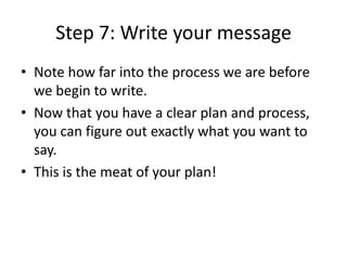 Step 7: Write your message
• Note how far into the process we are before
we begin to write.
• Now that you have a clear plan and process,
you can figure out exactly what you want to
say.
• This is the meat of your plan!
 
