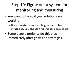 Step 10: Figure out a system for
monitoring and measuring
• You want to know if your solutions are
working.
– If you created measurable goals and clear
strategies, you should find this task easy to do.
• Some people prefer to do this step
immediately after goals and strategies.
 