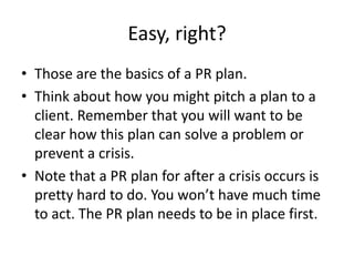 Easy, right?
• Those are the basics of a PR plan.
• Think about how you might pitch a plan to a
client. Remember that you will want to be
clear how this plan can solve a problem or
prevent a crisis.
• Note that a PR plan for after a crisis occurs is
pretty hard to do. You won’t have much time
to act. The PR plan needs to be in place first.
 
