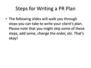 Steps for Writing a PR Plan
• The following slides will walk you through
steps you can take to write your client’s plan.
Please note that you might skip some of these
steps, add some, change the order, etc. That’s
okay!
 