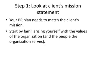 Step 1: Look at client’s mission
statement
• Your PR plan needs to match the client’s
mission.
• Start by familiarizing yourself with the values
of the organization (and the people the
organization serves).
 