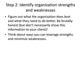 Step 2: Identify organization strengths
and weaknesses
• Figure out what the organization does best
and what they need to do better. Be brutally
honest (but don’t necessarily show this
information to your client)!
• Think about ways you can leverage strengths
and minimize weaknesses.
 