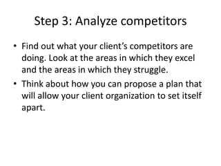 Step 3: Analyze competitors
• Find out what your client’s competitors are
doing. Look at the areas in which they excel
and the areas in which they struggle.
• Think about how you can propose a plan that
will allow your client organization to set itself
apart.
 