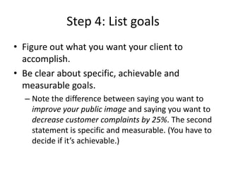 Step 4: List goals
• Figure out what you want your client to
accomplish.
• Be clear about specific, achievable and
measurable goals.
– Note the difference between saying you want to
improve your public image and saying you want to
decrease customer complaints by 25%. The second
statement is specific and measurable. (You have to
decide if it’s achievable.)
 