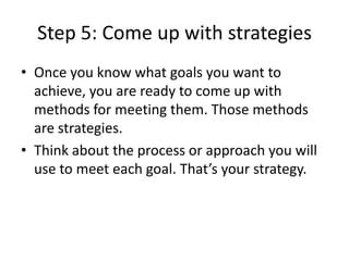 Step 5: Come up with strategies
• Once you know what goals you want to
achieve, you are ready to come up with
methods for meeting them. Those methods
are strategies.
• Think about the process or approach you will
use to meet each goal. That’s your strategy.
 