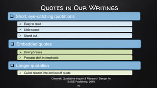 Quotes in Our Writings
14
❑ Short, eye-catching quotations
➢ Easy to read
Creswell, Qualitative Inquiry & Research Design 4e.
SAGE Publishing, 2018.
➢ Little space
➢ Stand out
➢ Guide reader into and out of quote
➢ Prepare shift in emphasis
➢ Brief phrases
❑ Embedded quotes
❑ Longer quotation
 