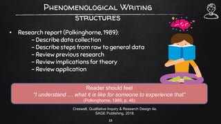 Phenomenological Writing
structures
• Research report (Polkinghorne, 1989):
– Describe data collection
– Describe steps from raw to general data
– Review previous research
– Review implications for theory
– Review application
23
Creswell, Qualitative Inquiry & Research Design 4e.
SAGE Publishing, 2018.
Reader should feel
“I understand … what it is like for someone to experience that”
(Polkinghorne, 1989, p. 46)
 
