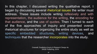 37
In this chapter, I discussed writing the qualitative report. I
began by discussing several rhetorical issues the writer must
address. These issues include writing reflexively and with
representation, the audience for the writing, the encoding for
that audience, and the use of quotes. Then I turned to each
of the five approaches of inquiry and presented overall
rhetorical structures for organizing the entire study as well as
specific embedded structures, writing devices, and
techniques that the researcher incorporates into the study.
Creswell, Qualitative Inquiry & Research Design 4e.
SAGE Publishing, 2018.
 