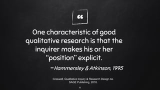 “One characteristic of good
qualitative research is that the
inquirer makes his or her
“position” explicit.
-Hammersley & Atkinson, 1995
6
Creswell, Qualitative Inquiry & Research Design 4e.
SAGE Publishing, 2018.
 