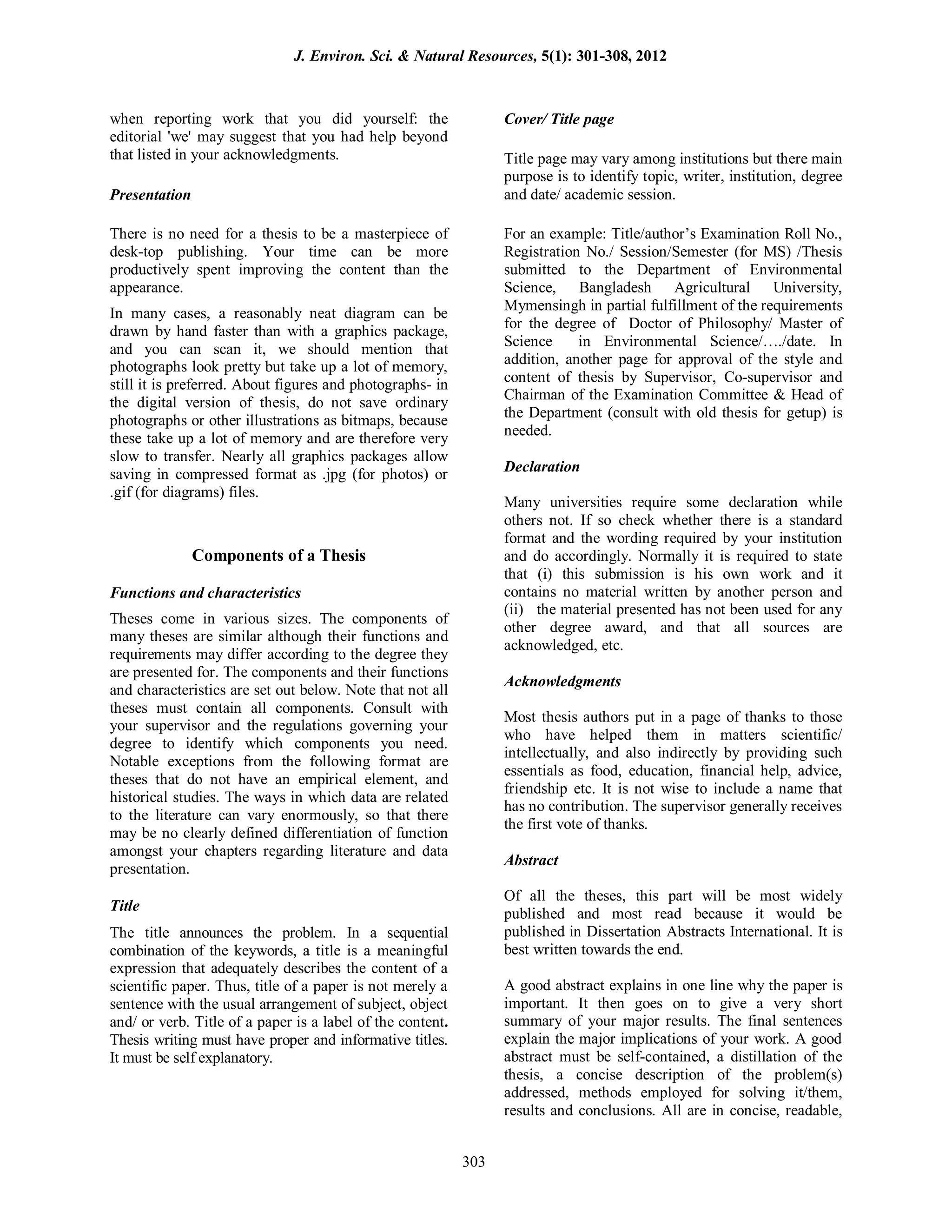when reporting work that you did yourself: the
editorial 'we' may suggest that you had help beyond
that listed in your acknowledgments.
Presentation
There is no need for a thesis to be a masterpiece of
desk-top publishing. Your time can be more
productively spent improving the content than the
appearance.
In many cases, a reasonably neat diagram can be
drawn by hand faster than with a graphics package,
and you can scan it, we should mention that
photographs look pretty but take up a lot of memory,
still it is preferred. About figures and photographs- in
the digital version of thesis, do not save ordinary
photographs or other illustrations as bitmaps, because
these take up a lot of memory and are therefore very
slow to transfer. Nearly all graphics packages allow
saving in compressed format as .jpg (for photos) or
.gif (for diagrams) files.
Components of a Thesis
Functions and characteristics
Theses come in various sizes. The components of
many theses are similar although their functions and
requirements may differ according to the degree they
are presented for. The components and their functions
and characteristics are set out below. Note that not all
theses must contain all components. Consult with
your supervisor and the regulations governing your
degree to identify which components you need.
Notable exceptions from the following format are
theses that do not have an empirical element, and
historical studies. The ways in which data are related
to the literature can vary enormously, so that there
may be no clearly defined differentiation of function
amongst your chapters regarding literature and data
presentation.
Title
The title announces the problem. In a sequential
combination of the keywords, a title is a meaningful
expression that adequately describes the content of a
scientific paper. Thus, title of a paper is not merely a
sentence with the usual arrangement of subject, object
and/ or verb. Title of a paper is a label of the content.
Thesis writing must have proper and informative titles.
It must be self explanatory.
Cover/ Title page
Title page may vary among institutions but there main
purpose is to identify topic, writer, institution, degree
and date/ academic session.
For an example: Title/author’s Examination Roll No.,
Registration No./ Session/Semester (for MS) /Thesis
submitted to the Department of Environmental
Science, Bangladesh Agricultural University,
Mymensingh in partial fulfillment of the requirements
for the degree of Doctor of Philosophy/ Master of
Science in Environmental Science/…./date. In
addition, another page for approval of the style and
content of thesis by Supervisor, Co-supervisor and
Chairman of the Examination Committee & Head of
the Department (consult with old thesis for getup) is
needed.
Declaration
Many universities require some declaration while
others not. If so check whether there is a standard
format and the wording required by your institution
and do accordingly. Normally it is required to state
that (i) this submission is his own work and it
contains no material written by another person and
(ii) the material presented has not been used for any
other degree award, and that all sources are
acknowledged, etc.
Acknowledgments
Most thesis authors put in a page of thanks to those
who have helped them in matters scientific/
intellectually, and also indirectly by providing such
essentials as food, education, financial help, advice,
friendship etc. It is not wise to include a name that
has no contribution. The supervisor generally receives
the first vote of thanks.
Abstract
Of all the theses, this part will be most widely
published and most read because it would be
published in Dissertation Abstracts International. It is
best written towards the end.
A good abstract explains in one line why the paper is
important. It then goes on to give a very short
summary of your major results. The final sentences
explain the major implications of your work. A good
abstract must be self-contained, a distillation of the
thesis, a concise description of the problem(s)
addressed, methods employed for solving it/them,
results and conclusions. All are in concise, readable,
J. Environ. Sci. & Natural Resources, 5(1): 301-308, 2012
303
 