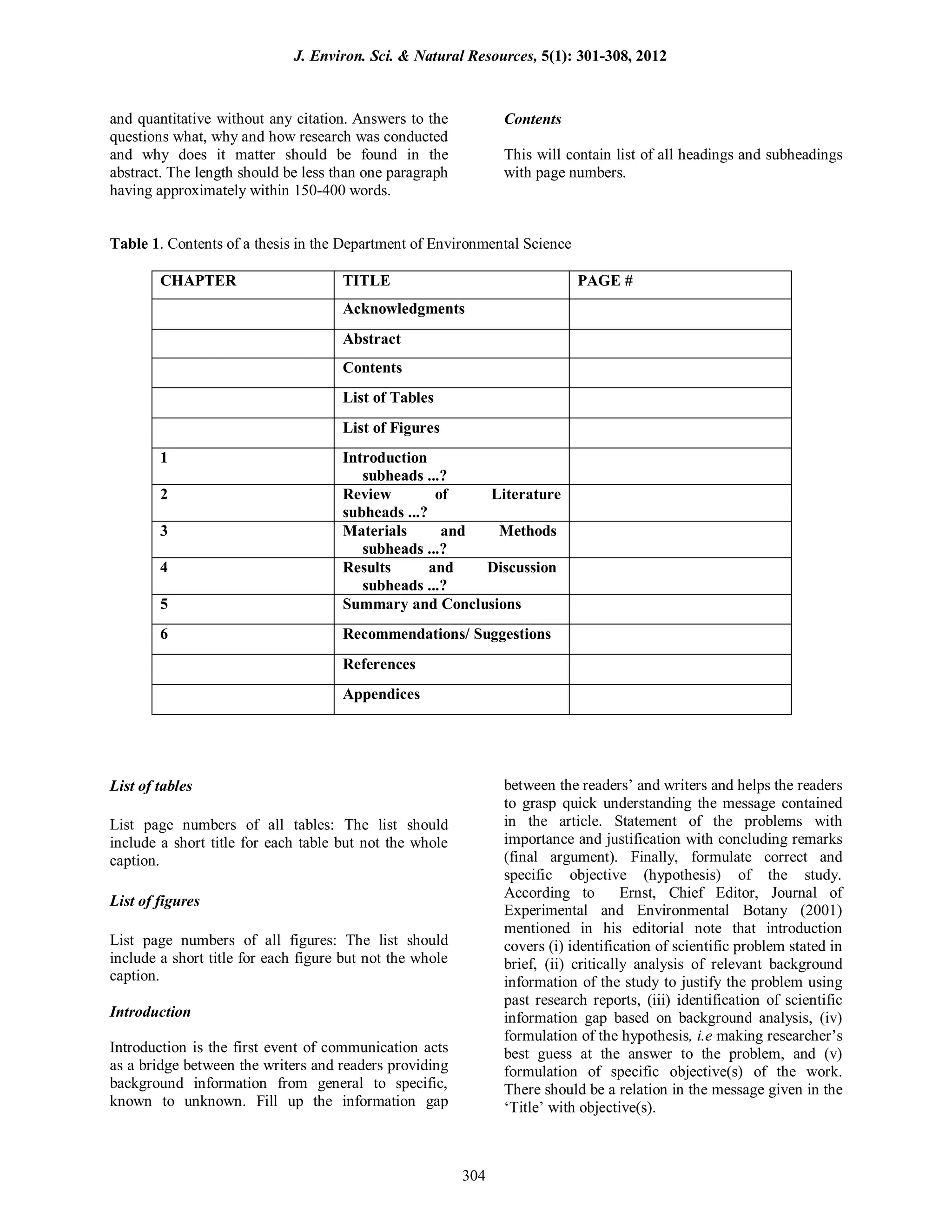 and quantitative without any citation. Answers to the
questions what, why and how research was conducted
and why does it matter should be found in the
abstract. The length should be less than one paragraph
having approximately within 150-400 words.
Contents
This will contain list of all headings and subheadings
with page numbers.
Table 1. Contents of a thesis in the Department of Environmental Science
CHAPTER TITLE PAGE #
Acknowledgments
Abstract
Contents
List of Tables
List of Figures
1 Introduction
subheads ...?
2 Review of Literature
subheads ...?
3 Materials and Methods
subheads ...?
4 Results and Discussion
subheads ...?
5 Summary and Conclusions
6 Recommendations/ Suggestions
References
Appendices
List of tables
List page numbers of all tables: The list should
include a short title for each table but not the whole
caption.
List of figures
List page numbers of all figures: The list should
include a short title for each figure but not the whole
caption.
Introduction
Introduction is the first event of communication acts
as a bridge between the writers and readers providing
background information from general to specific,
known to unknown. Fill up the information gap
between the readers’ and writers and helps the readers
to grasp quick understanding the message contained
in the article. Statement of the problems with
importance and justification with concluding remarks
(final argument). Finally, formulate correct and
specific objective (hypothesis) of the study.
According to Ernst, Chief Editor, Journal of
Experimental and Environmental Botany (2001)
mentioned in his editorial note that introduction
covers (i) identification of scientific problem stated in
brief, (ii) critically analysis of relevant background
information of the study to justify the problem using
past research reports, (iii) identification of scientific
information gap based on background analysis, (iv)
formulation of the hypothesis, i.e making researcher’s
best guess at the answer to the problem, and (v)
formulation of specific objective(s) of the work.
There should be a relation in the message given in the
‘Title’ with objective(s).
J. Environ. Sci. & Natural Resources, 5(1): 301-308, 2012
304
 