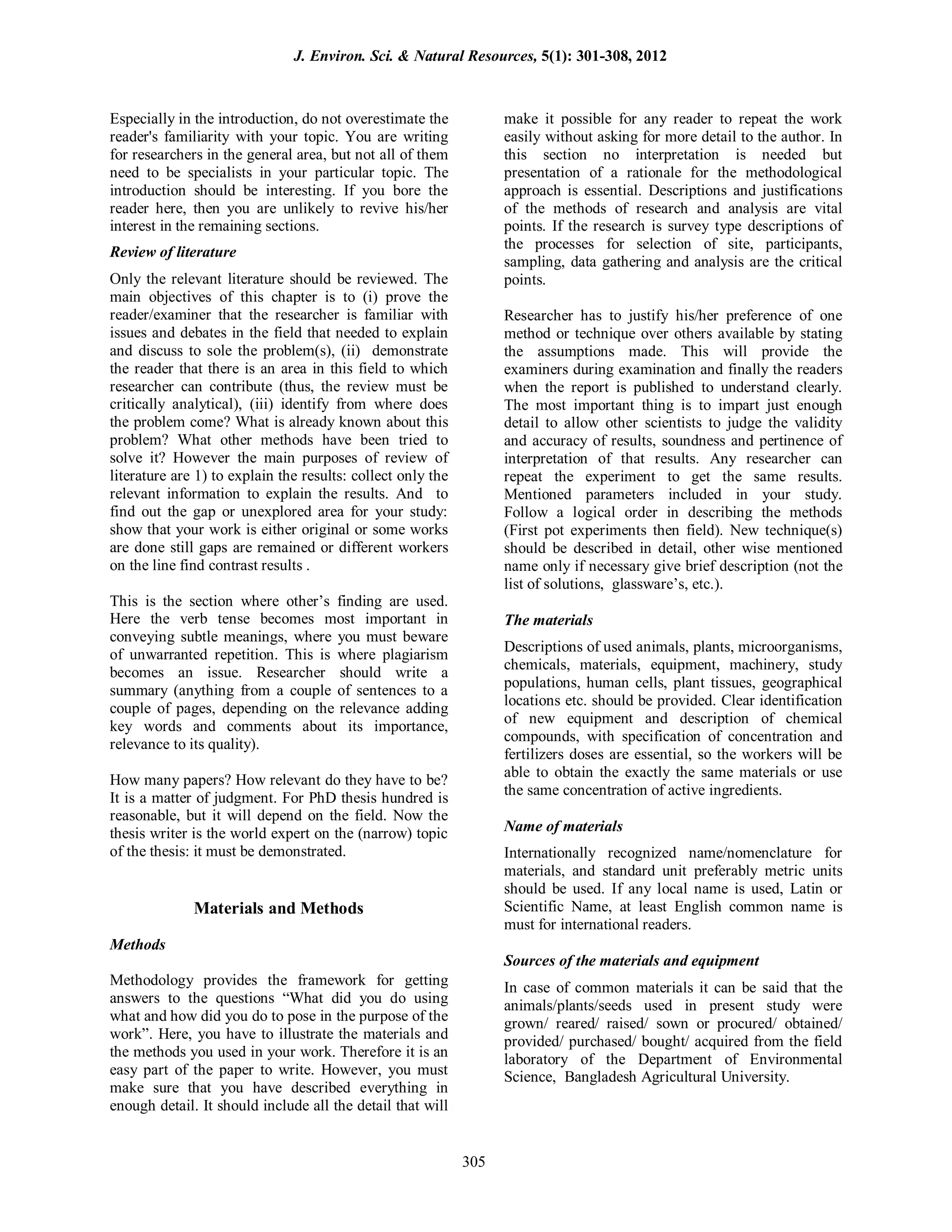 Especially in the introduction, do not overestimate the
reader's familiarity with your topic. You are writing
for researchers in the general area, but not all of them
need to be specialists in your particular topic. The
introduction should be interesting. If you bore the
reader here, then you are unlikely to revive his/her
interest in the remaining sections.
Review of literature
Only the relevant literature should be reviewed. The
main objectives of this chapter is to (i) prove the
reader/examiner that the researcher is familiar with
issues and debates in the field that needed to explain
and discuss to sole the problem(s), (ii) demonstrate
the reader that there is an area in this field to which
researcher can contribute (thus, the review must be
critically analytical), (iii) identify from where does
the problem come? What is already known about this
problem? What other methods have been tried to
solve it? However the main purposes of review of
literature are 1) to explain the results: collect only the
relevant information to explain the results. And to
find out the gap or unexplored area for your study:
show that your work is either original or some works
are done still gaps are remained or different workers
on the line find contrast results .
This is the section where other’s finding are used.
Here the verb tense becomes most important in
conveying subtle meanings, where you must beware
of unwarranted repetition. This is where plagiarism
becomes an issue. Researcher should write a
summary (anything from a couple of sentences to a
couple of pages, depending on the relevance adding
key words and comments about its importance,
relevance to its quality).
How many papers? How relevant do they have to be?
It is a matter of judgment. For PhD thesis hundred is
reasonable, but it will depend on the field. Now the
thesis writer is the world expert on the (narrow) topic
of the thesis: it must be demonstrated.
Materials and Methods
Methods
Methodology provides the framework for getting
answers to the questions “What did you do using
what and how did you do to pose in the purpose of the
work”. Here, you have to illustrate the materials and
the methods you used in your work. Therefore it is an
easy part of the paper to write. However, you must
make sure that you have described everything in
enough detail. It should include all the detail that will
make it possible for any reader to repeat the work
easily without asking for more detail to the author. In
this section no interpretation is needed but
presentation of a rationale for the methodological
approach is essential. Descriptions and justifications
of the methods of research and analysis are vital
points. If the research is survey type descriptions of
the processes for selection of site, participants,
sampling, data gathering and analysis are the critical
points.
Researcher has to justify his/her preference of one
method or technique over others available by stating
the assumptions made. This will provide the
examiners during examination and finally the readers
when the report is published to understand clearly.
The most important thing is to impart just enough
detail to allow other scientists to judge the validity
and accuracy of results, soundness and pertinence of
interpretation of that results. Any researcher can
repeat the experiment to get the same results.
Mentioned parameters included in your study.
Follow a logical order in describing the methods
(First pot experiments then field). New technique(s)
should be described in detail, other wise mentioned
name only if necessary give brief description (not the
list of solutions, glassware’s, etc.).
The materials
Descriptions of used animals, plants, microorganisms,
chemicals, materials, equipment, machinery, study
populations, human cells, plant tissues, geographical
locations etc. should be provided. Clear identification
of new equipment and description of chemical
compounds, with specification of concentration and
fertilizers doses are essential, so the workers will be
able to obtain the exactly the same materials or use
the same concentration of active ingredients.
Name of materials
Internationally recognized name/nomenclature for
materials, and standard unit preferably metric units
should be used. If any local name is used, Latin or
Scientific Name, at least English common name is
must for international readers.
Sources of the materials and equipment
In case of common materials it can be said that the
animals/plants/seeds used in present study were
grown/ reared/ raised/ sown or procured/ obtained/
provided/ purchased/ bought/ acquired from the field
laboratory of the Department of Environmental
Science, Bangladesh Agricultural University.
J. Environ. Sci. & Natural Resources, 5(1): 301-308, 2012
305
 