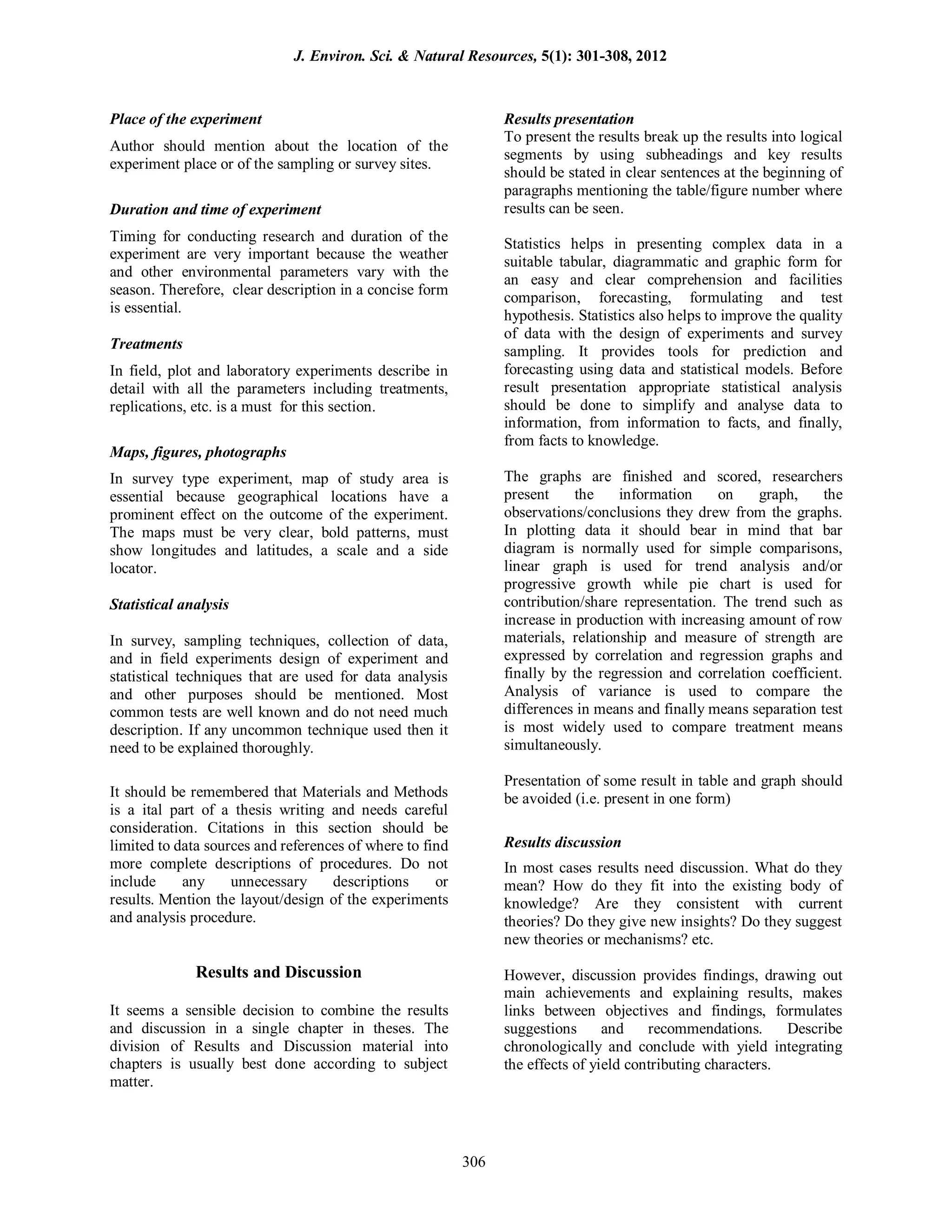 Place of the experiment
Author should mention about the location of the
experiment place or of the sampling or survey sites.
Duration and time of experiment
Timing for conducting research and duration of the
experiment are very important because the weather
and other environmental parameters vary with the
season. Therefore, clear description in a concise form
is essential.
Treatments
In field, plot and laboratory experiments describe in
detail with all the parameters including treatments,
replications, etc. is a must for this section.
Maps, figures, photographs
In survey type experiment, map of study area is
essential because geographical locations have a
prominent effect on the outcome of the experiment.
The maps must be very clear, bold patterns, must
show longitudes and latitudes, a scale and a side
locator.
Statistical analysis
In survey, sampling techniques, collection of data,
and in field experiments design of experiment and
statistical techniques that are used for data analysis
and other purposes should be mentioned. Most
common tests are well known and do not need much
description. If any uncommon technique used then it
need to be explained thoroughly.
It should be remembered that Materials and Methods
is a ital part of a thesis writing and needs careful
consideration. Citations in this section should be
limited to data sources and references of where to find
more complete descriptions of procedures. Do not
include any unnecessary descriptions or
results. Mention the layout/design of the experiments
and analysis procedure.
Results and Discussion
It seems a sensible decision to combine the results
and discussion in a single chapter in theses. The
division of Results and Discussion material into
chapters is usually best done according to subject
matter.
Results presentation
To present the results break up the results into logical
segments by using subheadings and key results
should be stated in clear sentences at the beginning of
paragraphs mentioning the table/figure number where
results can be seen.
Statistics helps in presenting complex data in a
suitable tabular, diagrammatic and graphic form for
an easy and clear comprehension and facilities
comparison, forecasting, formulating and test
hypothesis. Statistics also helps to improve the quality
of data with the design of experiments and survey
sampling. It provides tools for prediction and
forecasting using data and statistical models. Before
result presentation appropriate statistical analysis
should be done to simplify and analyse data to
information, from information to facts, and finally,
from facts to knowledge.
The graphs are finished and scored, researchers
present the information on graph, the
observations/conclusions they drew from the graphs.
In plotting data it should bear in mind that bar
diagram is normally used for simple comparisons,
linear graph is used for trend analysis and/or
progressive growth while pie chart is used for
contribution/share representation. The trend such as
increase in production with increasing amount of row
materials, relationship and measure of strength are
expressed by correlation and regression graphs and
finally by the regression and correlation coefficient.
Analysis of variance is used to compare the
differences in means and finally means separation test
is most widely used to compare treatment means
simultaneously.
Presentation of some result in table and graph should
be avoided (i.e. present in one form)
Results discussion
In most cases results need discussion. What do they
mean? How do they fit into the existing body of
knowledge? Are they consistent with current
theories? Do they give new insights? Do they suggest
new theories or mechanisms? etc.
However, discussion provides findings, drawing out
main achievements and explaining results, makes
links between objectives and findings, formulates
suggestions and recommendations. Describe
chronologically and conclude with yield integrating
the effects of yield contributing characters.
J. Environ. Sci. & Natural Resources, 5(1): 301-308, 2012
306
 
