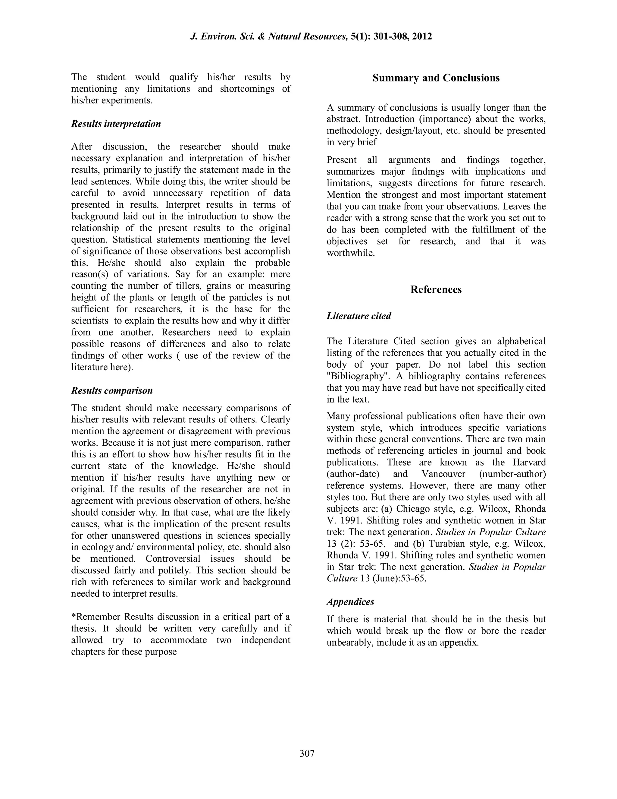 The student would qualify his/her results by
mentioning any limitations and shortcomings of
his/her experiments.
Results interpretation
After discussion, the researcher should make
necessary explanation and interpretation of his/her
results, primarily to justify the statement made in the
lead sentences. While doing this, the writer should be
careful to avoid unnecessary repetition of data
presented in results. Interpret results in terms of
background laid out in the introduction to show the
relationship of the present results to the original
question. Statistical statements mentioning the level
of significance of those observations best accomplish
this. He/she should also explain the probable
reason(s) of variations. Say for an example: mere
counting the number of tillers, grains or measuring
height of the plants or length of the panicles is not
sufficient for researchers, it is the base for the
scientists to explain the results how and why it differ
from one another. Researchers need to explain
possible reasons of differences and also to relate
findings of other works ( use of the review of the
literature here).
Results comparison
The student should make necessary comparisons of
his/her results with relevant results of others. Clearly
mention the agreement or disagreement with previous
works. Because it is not just mere comparison, rather
this is an effort to show how his/her results fit in the
current state of the knowledge. He/she should
mention if his/her results have anything new or
original. If the results of the researcher are not in
agreement with previous observation of others, he/she
should consider why. In that case, what are the likely
causes, what is the implication of the present results
for other unanswered questions in sciences specially
in ecology and/ environmental policy, etc. should also
be mentioned. Controversial issues should be
discussed fairly and politely. This section should be
rich with references to similar work and background
needed to interpret results.
*Remember Results discussion in a critical part of a
thesis. It should be written very carefully and if
allowed try to accommodate two independent
chapters for these purpose
Summary and Conclusions
A summary of conclusions is usually longer than the
abstract. Introduction (importance) about the works,
methodology, design/layout, etc. should be presented
in very brief
Present all arguments and findings together,
summarizes major findings with implications and
limitations, suggests directions for future research.
Mention the strongest and most important statement
that you can make from your observations. Leaves the
reader with a strong sense that the work you set out to
do has been completed with the fulfillment of the
objectives set for research, and that it was
worthwhile.
References
Literature cited
The Literature Cited section gives an alphabetical
listing of the references that you actually cited in the
body of your paper. Do not label this section
"Bibliography". A bibliography contains references
that you may have read but have not specifically cited
in the text.
Many professional publications often have their own
system style, which introduces specific variations
within these general conventions. There are two main
methods of referencing articles in journal and book
publications. These are known as the Harvard
(author-date) and Vancouver (number-author)
reference systems. However, there are many other
styles too. But there are only two styles used with all
subjects are: (a) Chicago style, e.g. Wilcox, Rhonda
V. 1991. Shifting roles and synthetic women in Star
trek: The next generation. Studies in Popular Culture
13 (2): 53-65. and (b) Turabian style, e.g. Wilcox,
Rhonda V. 1991. Shifting roles and synthetic women
in Star trek: The next generation. Studies in Popular
Culture 13 (June):53-65.
Appendices
If there is material that should be in the thesis but
which would break up the flow or bore the reader
unbearably, include it as an appendix.
J. Environ. Sci. & Natural Resources, 5(1): 301-308, 2012
307
 