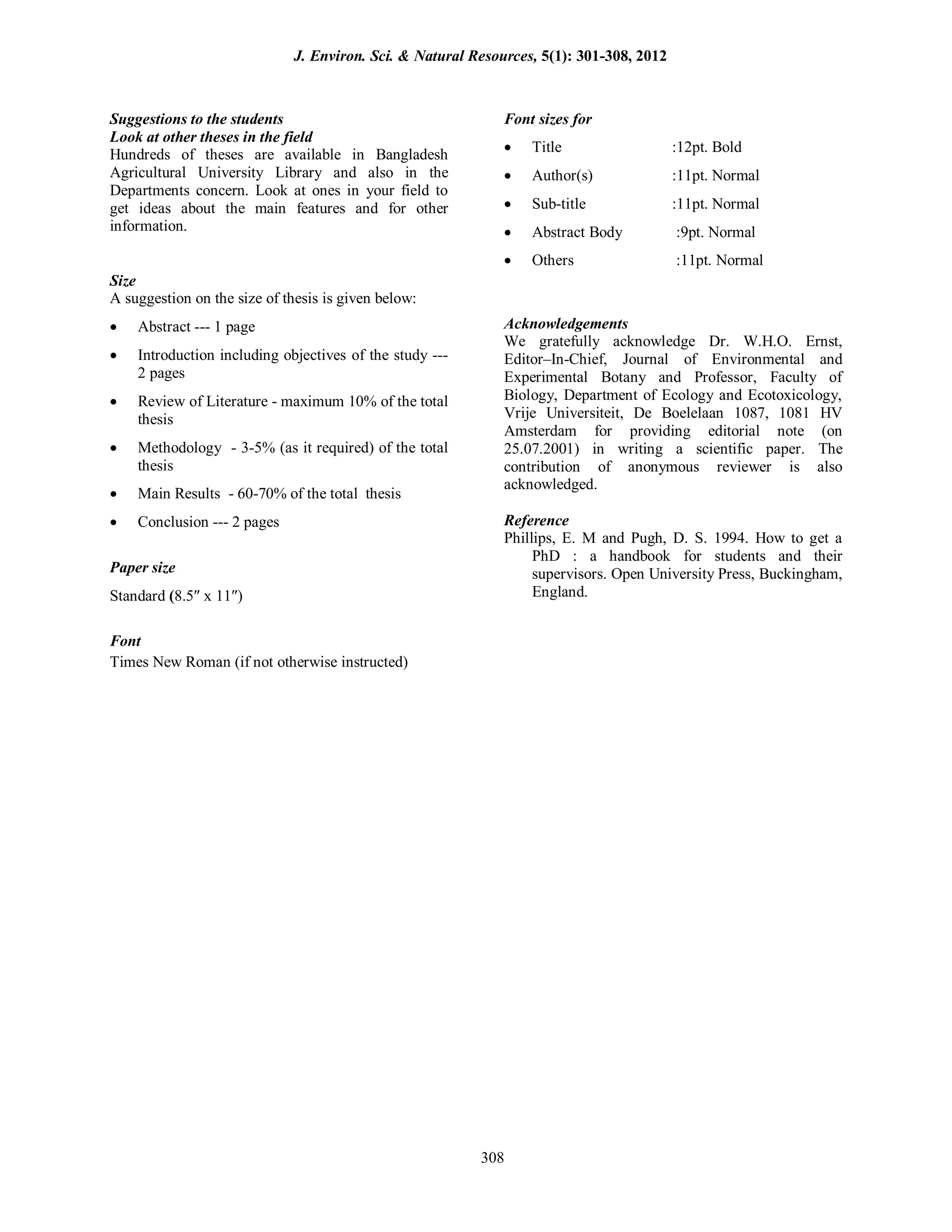 Suggestions to the students
Look at other theses in the field
Hundreds of theses are available in Bangladesh
Agricultural University Library and also in the
Departments concern. Look at ones in your field to
get ideas about the main features and for other
information.
Size
A suggestion on the size of thesis is given below:
 Abstract --- 1 page
 Introduction including objectives of the study ---
2 pages
 Review of Literature - maximum 10% of the total
thesis
 Methodology - 3-5% (as it required) of the total
thesis
 Main Results - 60-70% of the total thesis
 Conclusion --- 2 pages
Paper size
Standard (8.5 x 11)
Font
Font sizes for
 Title :12pt. Bold
 Author(s) :11pt. Normal
 Sub-title :11pt. Normal
 Abstract Body :9pt. Normal
 Others :11pt. Normal
Acknowledgements
We gratefully acknowledge Dr. W.H.O. Ernst,
Editor–In-Chief, Journal of Environmental and
Experimental Botany and Professor, Faculty of
Biology, Department of Ecology and Ecotoxicology,
Vrije Universiteit, De Boelelaan 1087, 1081 HV
Amsterdam for providing editorial note (on
25.07.2001) in writing a scientific paper. The
contribution of anonymous reviewer is also
acknowledged.
Reference
Phillips, E. M and Pugh, D. S. 1994. How to get a
PhD : a handbook for students and their
supervisors. Open University Press, Buckingham,
England.
Times New Roman (if not otherwise instructed)
J. Environ. Sci. & Natural Resources, 5(1): 301-308, 2012
308
 