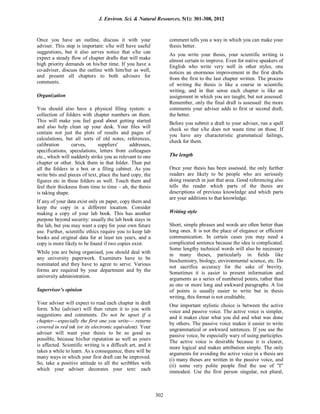 Once you have an outline, discuss it with your
adviser. This step is important: s/he will have useful
suggestions, but it also serves notice that s/he can
expect a steady flow of chapter drafts that will make
high priority demands on his/her time. If you have a
co-adviser, discuss the outline with him/her as well,
and present all chapters to both advisers for
comments.
Organization
You should also have a physical filing system: a
collection of folders with chapter numbers on them.
This will make you feel good about getting started
and also help clean up your desk. Your files will
contain not just the plots of results and pages of
calculations, but all sorts of old notes, references,
calibration curves, suppliers' addresses,
specifications, speculations, letters from colleagues
etc., which will suddenly strike you as relevant to one
chapter or other. Stick them in that folder. Then put
all the folders in a box or a filing cabinet. As you
write bits and pieces of text, place the hard copy, the
figures etc in these folders as well. Touch them and
feel their thickness from time to time – ah, the thesis
is taking shape.
If any of your data exist only on paper, copy them and
keep the copy in a different location. Consider
making a copy of your lab book. This has another
purpose beyond security: usually the lab book stays in
the lab, but you may want a copy for your own future
use. Further, scientific ethics require you to keep lab
books and original data for at least ten years, and a
copy is more likely to be found if two copies exist.
While you are being organised, you should deal with
any university paperwork. Examiners have to be
nominated and they have to agree to serve. Various
forms are required by your department and by the
university administration.
Supervisor’s opinion
Your adviser will expect to read each chapter in draft
form. S/he (adviser) will then return it to you with
suggestions and comments. Do not be upset if a
chapter---especially the first one you write--- returns
covered in red ink (or its electronic equivalent). Your
adviser will want your thesis to be as good as
possible, because his/her reputation as well as yours
is affected. Scientific writing is a difficult art, and it
takes a while to learn. As a consequence, there will be
many ways in which your first draft can be improved.
So, take a positive attitude to all the scribbles with
which your adviser decorates your text: each
comment tells you a way in which you can make your
thesis better.
As you write your thesis, your scientific writing is
almost certain to improve. Even for native speakers of
English who write very well in other styles, one
notices an enormous improvement in the first drafts
from the first to the last chapter written. The process
of writing the thesis is like a course in scientific
writing, and in that sense each chapter is like an
assignment in which you are taught, but not assessed.
Remember, only the final draft is assessed: the more
comments your adviser adds to first or second draft,
the better.
Before you submit a draft to your adviser, run a spell
check so that s/he does not waste time on those. If
you have any characteristic grammatical failings,
check for them.
The length
Once your thesis has been assessed, the only further
readers are likely to be people who are seriously
doing research in just that area. Good referencing also
tells the reader which parts of the thesis are
descriptions of previous knowledge and which parts
are your additions to that knowledge.
Writing style
Short, simple phrases and words are often better than
long ones. It is not the place of elegance or efficient
communication. In certain cases you may need a
complicated sentence because the idea is complicated.
Some lengthy technical words will also be necessary
in many theses, particularly in fields like
biochemistry, biology, environmental science, etc. Do
not sacrifice accuracy for the sake of brevity.
Sometimes it is easier to present information and
arguments as a series of numbered points, rather than
as one or more long and awkward paragraphs. A list
of points is usually easier to write but in thesis
writing, this format is not creditable.
One important stylistic choice is between the active
voice and passive voice. The active voice is simpler,
and it makes clear what you did and what was done
by others. The passive voice makes it easier to write
ungrammatical or awkward sentences. If you use the
passive voice, be especially wary of using participles.
The active voice is desirable because it is clearer,
more logical and makes attribution simple. The only
arguments for avoiding the active voice in a thesis are
(i) many theses are written in the passive voice, and
(ii) some very polite people find the use of "I"
immodest. Use the first person singular, not plural,
J. Environ. Sci. & Natural Resources, 5(1): 301-308, 2012
302
 