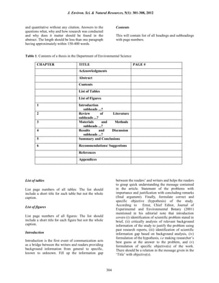 and quantitative without any citation. Answers to the
questions what, why and how research was conducted
and why does it matter should be found in the
abstract. The length should be less than one paragraph
having approximately within 150-400 words.
Contents
This will contain list of all headings and subheadings
with page numbers.
Table 1. Contents of a thesis in the Department of Environmental Science
CHAPTER TITLE PAGE #
Acknowledgments
Abstract
Contents
List of Tables
List of Figures
1 Introduction
subheads ...?
2 Review of Literature
subheads ...?
3 Materials and Methods
subheads ...?
4 Results and Discussion
subheads ...?
5 Summary and Conclusions
6 Recommendations/ Suggestions
References
Appendices
List of tables
List page numbers of all tables: The list should
include a short title for each table but not the whole
caption.
List of figures
List page numbers of all figures: The list should
include a short title for each figure but not the whole
caption.
Introduction
Introduction is the first event of communication acts
as a bridge between the writers and readers providing
background information from general to specific,
known to unknown. Fill up the information gap
between the readers’ and writers and helps the readers
to grasp quick understanding the message contained
in the article. Statement of the problems with
importance and justification with concluding remarks
(final argument). Finally, formulate correct and
specific objective (hypothesis) of the study.
According to Ernst, Chief Editor, Journal of
Experimental and Environmental Botany (2001)
mentioned in his editorial note that introduction
covers (i) identification of scientific problem stated in
brief, (ii) critically analysis of relevant background
information of the study to justify the problem using
past research reports, (iii) identification of scientific
information gap based on background analysis, (iv)
formulation of the hypothesis, i.e making researcher’s
best guess at the answer to the problem, and (v)
formulation of specific objective(s) of the work.
There should be a relation in the message given in the
‘Title’ with objective(s).
J. Environ. Sci. & Natural Resources, 5(1): 301-308, 2012
304
 