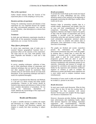 Place of the experiment
Author should mention about the location of the
experiment place or of the sampling or survey sites.
Duration and time of experiment
Timing for conducting research and duration of the
experiment are very important because the weather
and other environmental parameters vary with the
season. Therefore, clear description in a concise form
is essential.
Treatments
In field, plot and laboratory experiments describe in
detail with all the parameters including treatments,
replications, etc. is a must for this section.
Maps, figures, photographs
In survey type experiment, map of study area is
essential because geographical locations have a
prominent effect on the outcome of the experiment.
The maps must be very clear, bold patterns, must
show longitudes and latitudes, a scale and a side
locator.
Statistical analysis
In survey, sampling techniques, collection of data,
and in field experiments design of experiment and
statistical techniques that are used for data analysis
and other purposes should be mentioned. Most
common tests are well known and do not need much
description. If any uncommon technique used then it
need to be explained thoroughly.
It should be remembered that Materials and Methods
is a ital part of a thesis writing and needs careful
consideration. Citations in this section should be
limited to data sources and references of where to find
more complete descriptions of procedures. Do not
include any unnecessary descriptions or
results. Mention the layout/design of the experiments
and analysis procedure.
Results and Discussion
It seems a sensible decision to combine the results
and discussion in a single chapter in theses. The
division of Results and Discussion material into
chapters is usually best done according to subject
matter.
Results presentation
To present the results break up the results into logical
segments by using subheadings and key results
should be stated in clear sentences at the beginning of
paragraphs mentioning the table/figure number where
results can be seen.
Statistics helps in presenting complex data in a
suitable tabular, diagrammatic and graphic form for
an easy and clear comprehension and facilities
comparison, forecasting, formulating and test
hypothesis. Statistics also helps to improve the quality
of data with the design of experiments and survey
sampling. It provides tools for prediction and
forecasting using data and statistical models. Before
result presentation appropriate statistical analysis
should be done to simplify and analyse data to
information, from information to facts, and finally,
from facts to knowledge.
The graphs are finished and scored, researchers
present the information on graph, the
observations/conclusions they drew from the graphs.
In plotting data it should bear in mind that bar
diagram is normally used for simple comparisons,
linear graph is used for trend analysis and/or
progressive growth while pie chart is used for
contribution/share representation. The trend such as
increase in production with increasing amount of row
materials, relationship and measure of strength are
expressed by correlation and regression graphs and
finally by the regression and correlation coefficient.
Analysis of variance is used to compare the
differences in means and finally means separation test
is most widely used to compare treatment means
simultaneously.
Presentation of some result in table and graph should
be avoided (i.e. present in one form)
Results discussion
In most cases results need discussion. What do they
mean? How do they fit into the existing body of
knowledge? Are they consistent with current
theories? Do they give new insights? Do they suggest
new theories or mechanisms? etc.
However, discussion provides findings, drawing out
main achievements and explaining results, makes
links between objectives and findings, formulates
suggestions and recommendations. Describe
chronologically and conclude with yield integrating
the effects of yield contributing characters.
J. Environ. Sci. & Natural Resources, 5(1): 301-308, 2012
306
 