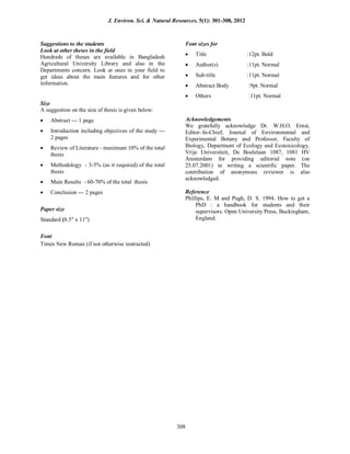 Suggestions to the students
Look at other theses in the field
Hundreds of theses are available in Bangladesh
Agricultural University Library and also in the
Departments concern. Look at ones in your field to
get ideas about the main features and for other
information.
Size
A suggestion on the size of thesis is given below:
 Abstract --- 1 page
 Introduction including objectives of the study ---
2 pages
 Review of Literature - maximum 10% of the total
thesis
 Methodology - 3-5% (as it required) of the total
thesis
 Main Results - 60-70% of the total thesis
 Conclusion --- 2 pages
Paper size
Standard (8.5 x 11)
Font
Font sizes for
 Title :12pt. Bold
 Author(s) :11pt. Normal
 Sub-title :11pt. Normal
 Abstract Body :9pt. Normal
 Others :11pt. Normal
Acknowledgements
We gratefully acknowledge Dr. W.H.O. Ernst,
Editor–In-Chief, Journal of Environmental and
Experimental Botany and Professor, Faculty of
Biology, Department of Ecology and Ecotoxicology,
Vrije Universiteit, De Boelelaan 1087, 1081 HV
Amsterdam for providing editorial note (on
25.07.2001) in writing a scientific paper. The
contribution of anonymous reviewer is also
acknowledged.
Reference
Phillips, E. M and Pugh, D. S. 1994. How to get a
PhD : a handbook for students and their
supervisors. Open University Press, Buckingham,
England.
Times New Roman (if not otherwise instructed)
J. Environ. Sci. & Natural Resources, 5(1): 301-308, 2012
308
 