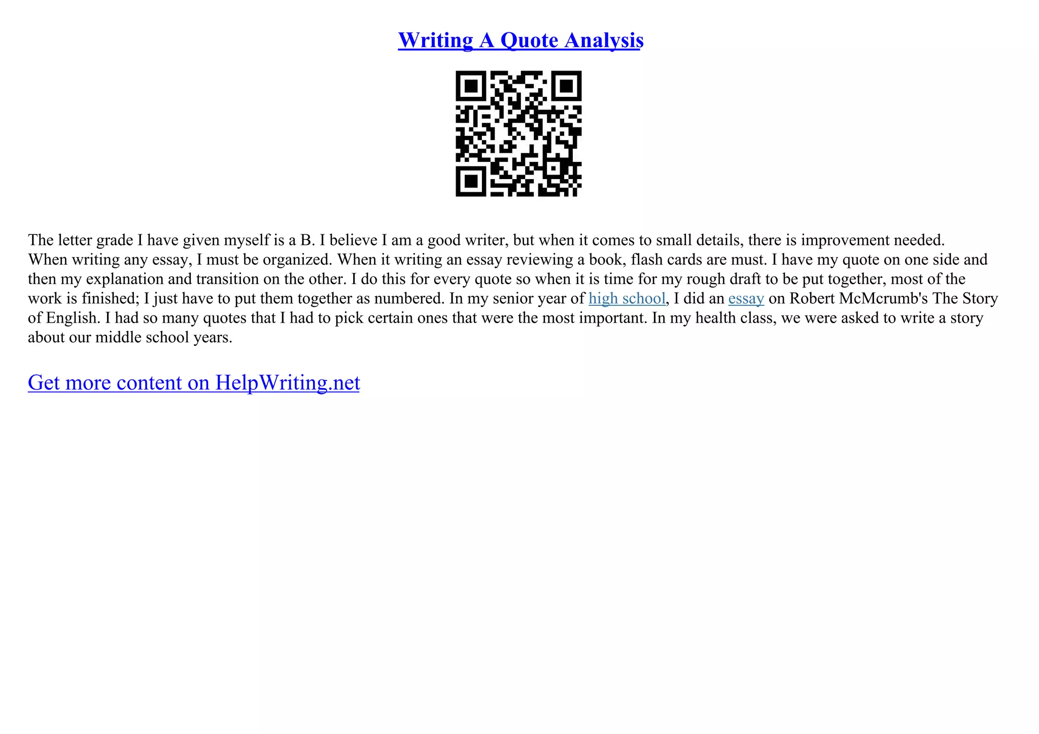 Writing A Quote Analysis
The letter grade I have given myself is a B. I believe I am a good writer, but when it comes to small details, there is improvement needed.
When writing any essay, I must be organized. When it writing an essay reviewing a book, flash cards are must. I have my quote on one side and
then my explanation and transition on the other. I do this for every quote so when it is time for my rough draft to be put together, most of the
work is finished; I just have to put them together as numbered. In my senior year of high school, I did an essay on Robert McMcrumb's The Story
of English. I had so many quotes that I had to pick certain ones that were the most important. In my health class, we were asked to write a story
about our middle school years.
Get more content on HelpWriting.net