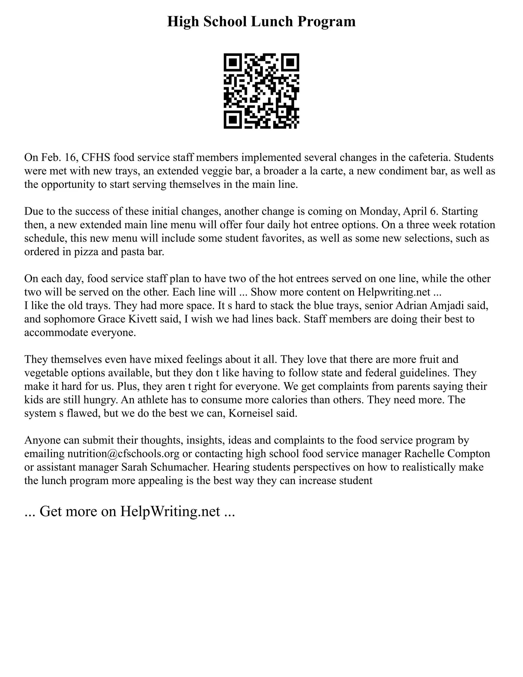 High School Lunch Program
On Feb. 16, CFHS food service staff members implemented several changes in the cafeteria. Students
were met with new trays, an extended veggie bar, a broader a la carte, a new condiment bar, as well as
the opportunity to start serving themselves in the main line.
Due to the success of these initial changes, another change is coming on Monday, April 6. Starting
then, a new extended main line menu will offer four daily hot entree options. On a three week rotation
schedule, this new menu will include some student favorites, as well as some new selections, such as
ordered in pizza and pasta bar.
On each day, food service staff plan to have two of the hot entrees served on one line, while the other
two will be served on the other. Each line will ... Show more content on Helpwriting.net ...
I like the old trays. They had more space. It s hard to stack the blue trays, senior Adrian Amjadi said,
and sophomore Grace Kivett said, I wish we had lines back. Staff members are doing their best to
accommodate everyone.
They themselves even have mixed feelings about it all. They love that there are more fruit and
vegetable options available, but they don t like having to follow state and federal guidelines. They
make it hard for us. Plus, they aren t right for everyone. We get complaints from parents saying their
kids are still hungry. An athlete has to consume more calories than others. They need more. The
system s flawed, but we do the best we can, Korneisel said.
Anyone can submit their thoughts, insights, ideas and complaints to the food service program by
emailing nutrition@cfschools.org or contacting high school food service manager Rachelle Compton
or assistant manager Sarah Schumacher. Hearing students perspectives on how to realistically make
the lunch program more appealing is the best way they can increase student
... Get more on HelpWriting.net ...
 