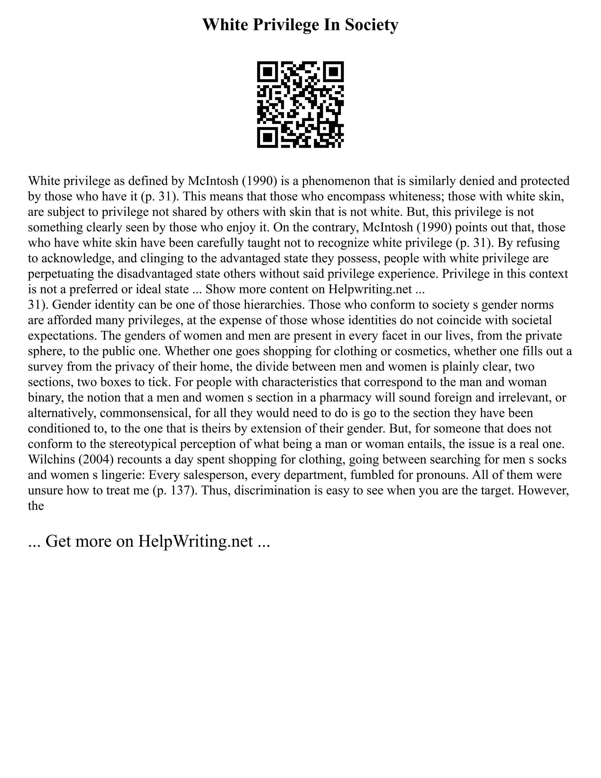White Privilege In Society
White privilege as defined by McIntosh (1990) is a phenomenon that is similarly denied and protected
by those who have it (p. 31). This means that those who encompass whiteness; those with white skin,
are subject to privilege not shared by others with skin that is not white. But, this privilege is not
something clearly seen by those who enjoy it. On the contrary, McIntosh (1990) points out that, those
who have white skin have been carefully taught not to recognize white privilege (p. 31). By refusing
to acknowledge, and clinging to the advantaged state they possess, people with white privilege are
perpetuating the disadvantaged state others without said privilege experience. Privilege in this context
is not a preferred or ideal state ... Show more content on Helpwriting.net ...
31). Gender identity can be one of those hierarchies. Those who conform to society s gender norms
are afforded many privileges, at the expense of those whose identities do not coincide with societal
expectations. The genders of women and men are present in every facet in our lives, from the private
sphere, to the public one. Whether one goes shopping for clothing or cosmetics, whether one fills out a
survey from the privacy of their home, the divide between men and women is plainly clear, two
sections, two boxes to tick. For people with characteristics that correspond to the man and woman
binary, the notion that a men and women s section in a pharmacy will sound foreign and irrelevant, or
alternatively, commonsensical, for all they would need to do is go to the section they have been
conditioned to, to the one that is theirs by extension of their gender. But, for someone that does not
conform to the stereotypical perception of what being a man or woman entails, the issue is a real one.
Wilchins (2004) recounts a day spent shopping for clothing, going between searching for men s socks
and women s lingerie: Every salesperson, every department, fumbled for pronouns. All of them were
unsure how to treat me (p. 137). Thus, discrimination is easy to see when you are the target. However,
the
... Get more on HelpWriting.net ...
 