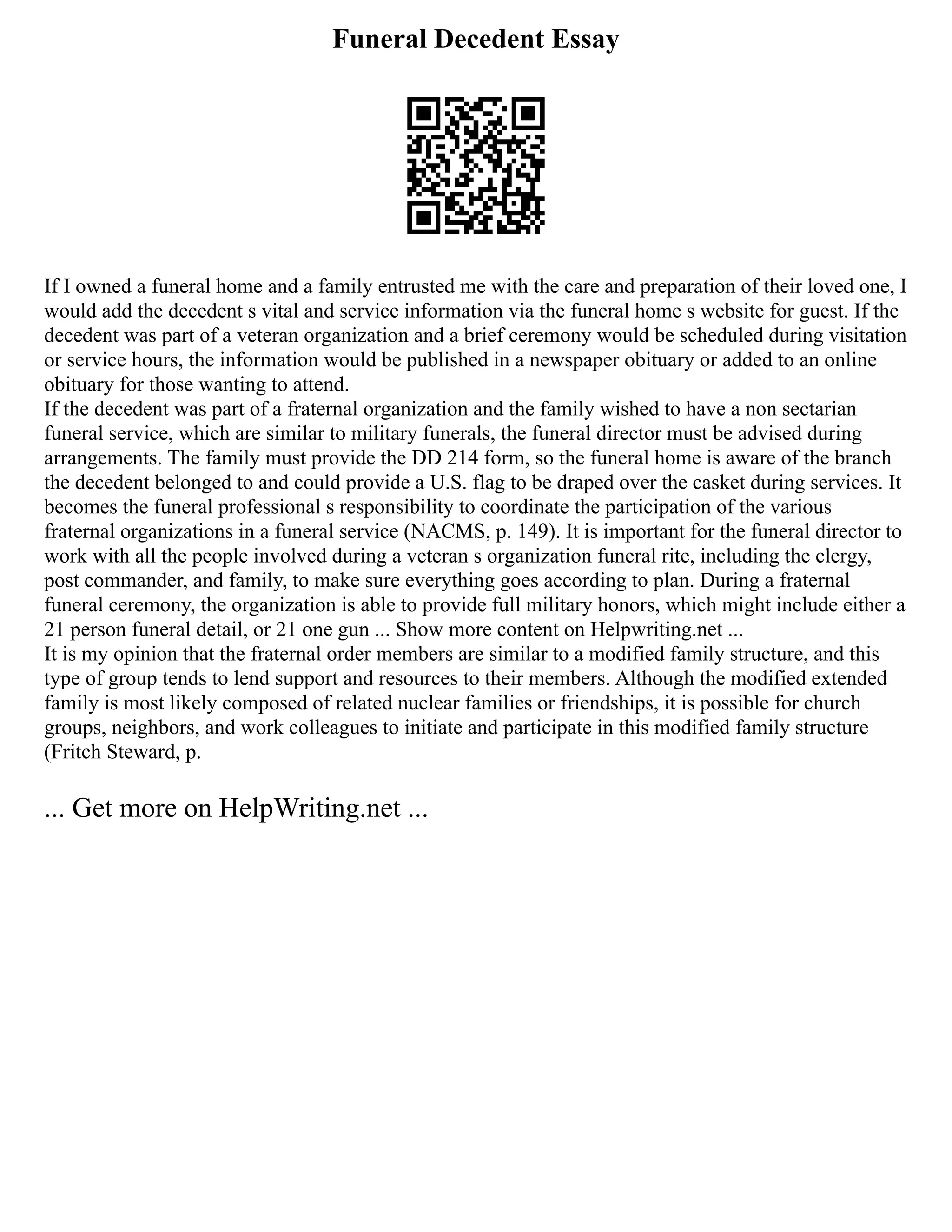 Funeral Decedent Essay
If I owned a funeral home and a family entrusted me with the care and preparation of their loved one, I
would add the decedent s vital and service information via the funeral home s website for guest. If the
decedent was part of a veteran organization and a brief ceremony would be scheduled during visitation
or service hours, the information would be published in a newspaper obituary or added to an online
obituary for those wanting to attend.
If the decedent was part of a fraternal organization and the family wished to have a non sectarian
funeral service, which are similar to military funerals, the funeral director must be advised during
arrangements. The family must provide the DD 214 form, so the funeral home is aware of the branch
the decedent belonged to and could provide a U.S. flag to be draped over the casket during services. It
becomes the funeral professional s responsibility to coordinate the participation of the various
fraternal organizations in a funeral service (NACMS, p. 149). It is important for the funeral director to
work with all the people involved during a veteran s organization funeral rite, including the clergy,
post commander, and family, to make sure everything goes according to plan. During a fraternal
funeral ceremony, the organization is able to provide full military honors, which might include either a
21 person funeral detail, or 21 one gun ... Show more content on Helpwriting.net ...
It is my opinion that the fraternal order members are similar to a modified family structure, and this
type of group tends to lend support and resources to their members. Although the modified extended
family is most likely composed of related nuclear families or friendships, it is possible for church
groups, neighbors, and work colleagues to initiate and participate in this modified family structure
(Fritch Steward, p.
... Get more on HelpWriting.net ...
 