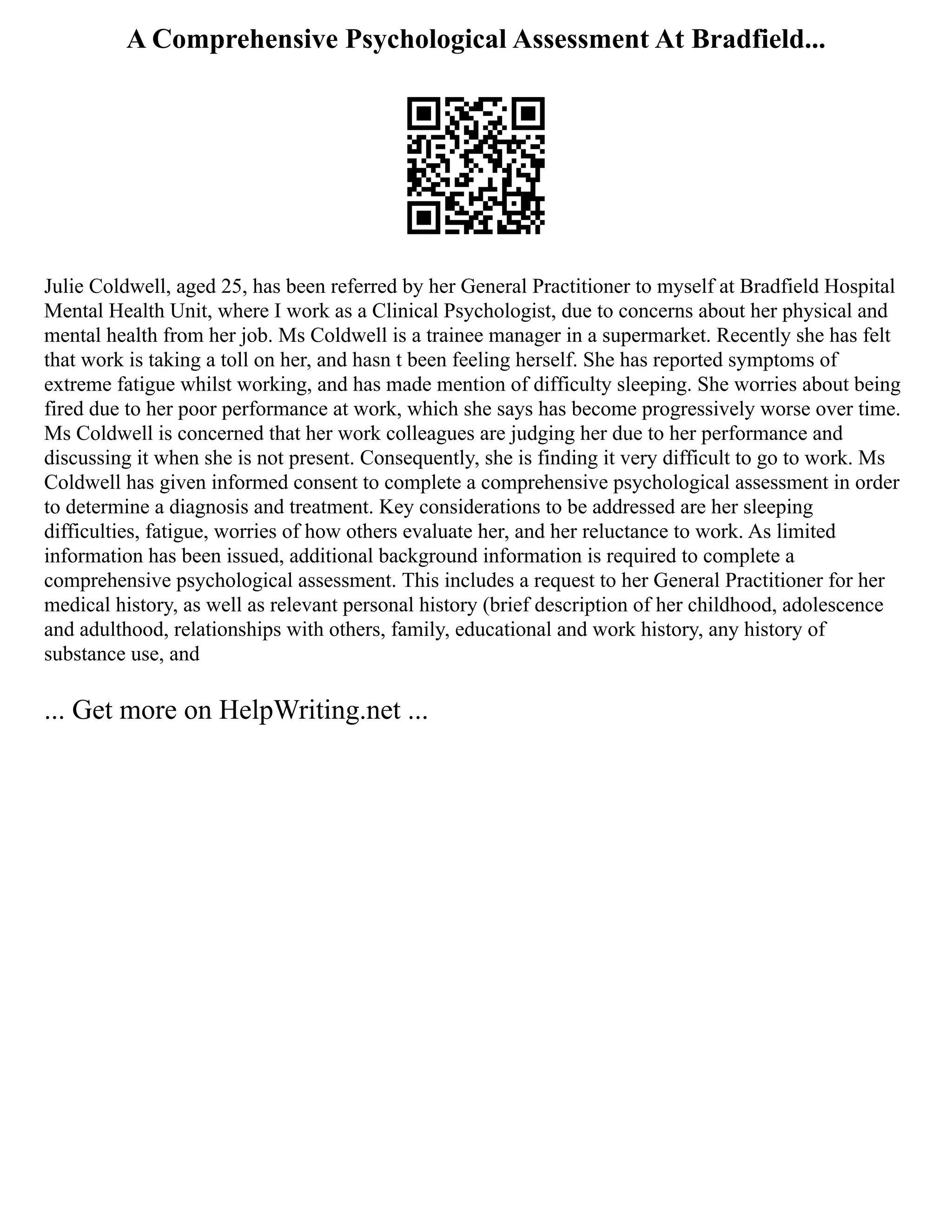 A Comprehensive Psychological Assessment At Bradfield...
Julie Coldwell, aged 25, has been referred by her General Practitioner to myself at Bradfield Hospital
Mental Health Unit, where I work as a Clinical Psychologist, due to concerns about her physical and
mental health from her job. Ms Coldwell is a trainee manager in a supermarket. Recently she has felt
that work is taking a toll on her, and hasn t been feeling herself. She has reported symptoms of
extreme fatigue whilst working, and has made mention of difficulty sleeping. She worries about being
fired due to her poor performance at work, which she says has become progressively worse over time.
Ms Coldwell is concerned that her work colleagues are judging her due to her performance and
discussing it when she is not present. Consequently, she is finding it very difficult to go to work. Ms
Coldwell has given informed consent to complete a comprehensive psychological assessment in order
to determine a diagnosis and treatment. Key considerations to be addressed are her sleeping
difficulties, fatigue, worries of how others evaluate her, and her reluctance to work. As limited
information has been issued, additional background information is required to complete a
comprehensive psychological assessment. This includes a request to her General Practitioner for her
medical history, as well as relevant personal history (brief description of her childhood, adolescence
and adulthood, relationships with others, family, educational and work history, any history of
substance use, and
... Get more on HelpWriting.net ...
 