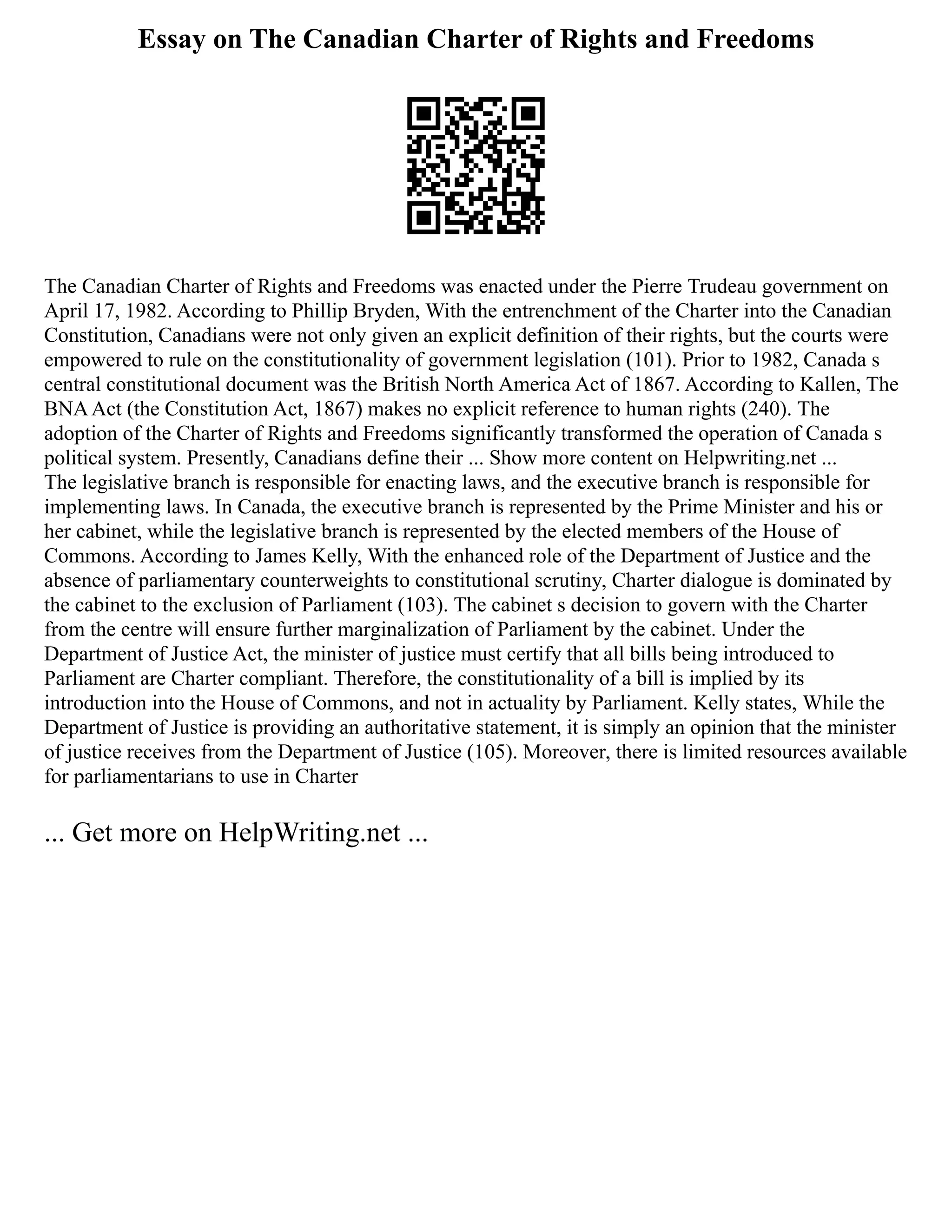 Essay on The Canadian Charter of Rights and Freedoms
The Canadian Charter of Rights and Freedoms was enacted under the Pierre Trudeau government on
April 17, 1982. According to Phillip Bryden, With the entrenchment of the Charter into the Canadian
Constitution, Canadians were not only given an explicit definition of their rights, but the courts were
empowered to rule on the constitutionality of government legislation (101). Prior to 1982, Canada s
central constitutional document was the British North America Act of 1867. According to Kallen, The
BNAAct (the Constitution Act, 1867) makes no explicit reference to human rights (240). The
adoption of the Charter of Rights and Freedoms significantly transformed the operation of Canada s
political system. Presently, Canadians define their ... Show more content on Helpwriting.net ...
The legislative branch is responsible for enacting laws, and the executive branch is responsible for
implementing laws. In Canada, the executive branch is represented by the Prime Minister and his or
her cabinet, while the legislative branch is represented by the elected members of the House of
Commons. According to James Kelly, With the enhanced role of the Department of Justice and the
absence of parliamentary counterweights to constitutional scrutiny, Charter dialogue is dominated by
the cabinet to the exclusion of Parliament (103). The cabinet s decision to govern with the Charter
from the centre will ensure further marginalization of Parliament by the cabinet. Under the
Department of Justice Act, the minister of justice must certify that all bills being introduced to
Parliament are Charter compliant. Therefore, the constitutionality of a bill is implied by its
introduction into the House of Commons, and not in actuality by Parliament. Kelly states, While the
Department of Justice is providing an authoritative statement, it is simply an opinion that the minister
of justice receives from the Department of Justice (105). Moreover, there is limited resources available
for parliamentarians to use in Charter
... Get more on HelpWriting.net ...
 