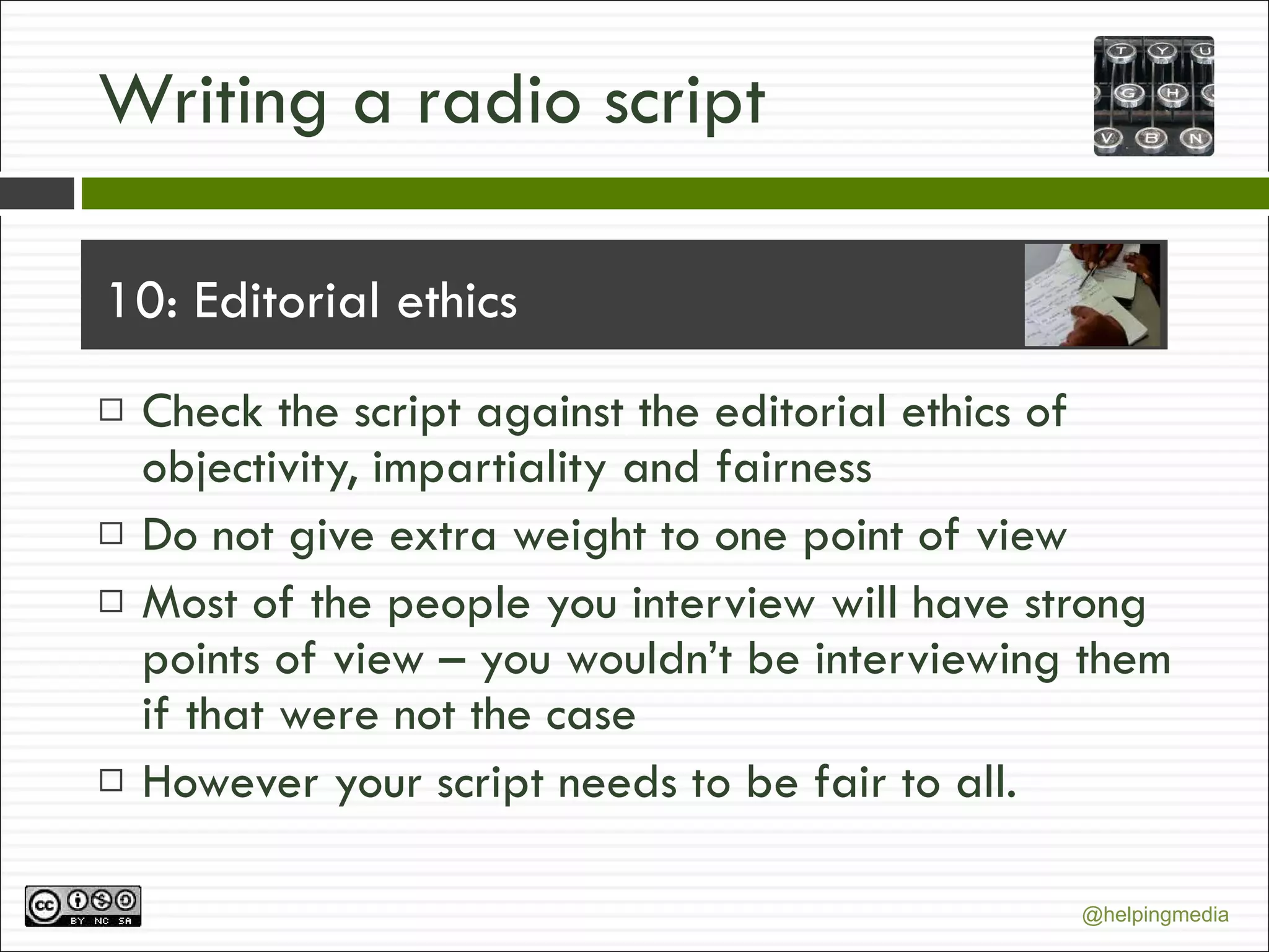 Writing a radio script 10: Editorial ethics Check the script against the editorial ethics of objectivity, impartiality and fairness Do not give extra weight to one point of view Most of the people you interview will have strong points of view – you wouldn’t be interviewing them if that were not the case However your script needs to be fair to all. 