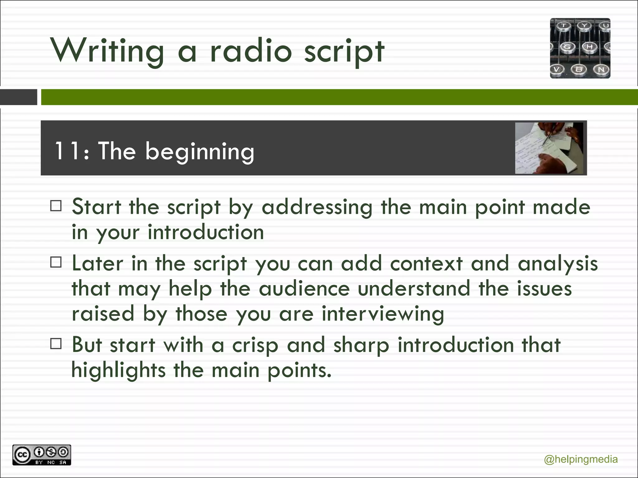 Writing a radio script 11: The beginning Start the script by addressing the main point made in your introduction Later in the script you can add context and analysis that may help the audience understand the issues raised by those you are interviewing But start with a crisp and sharp introduction that highlights the main points. 