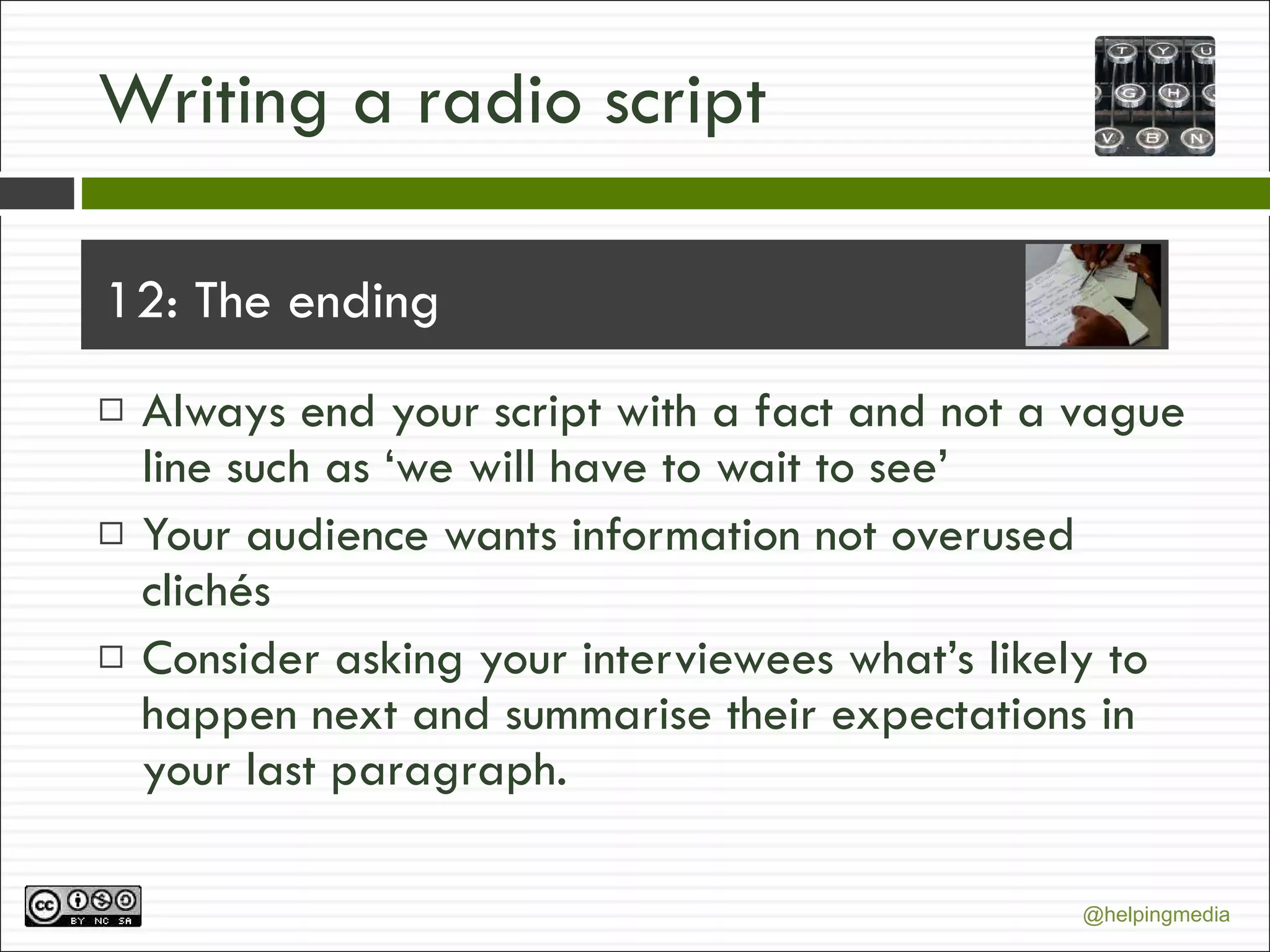 Writing a radio script 12: The ending Always end your script with a fact and not a vague line such as ‘we will have to wait to see’ Your audience wants information not overused clichés Consider asking your interviewees what’s likely to happen next and summarise their expectations in your last paragraph. 
