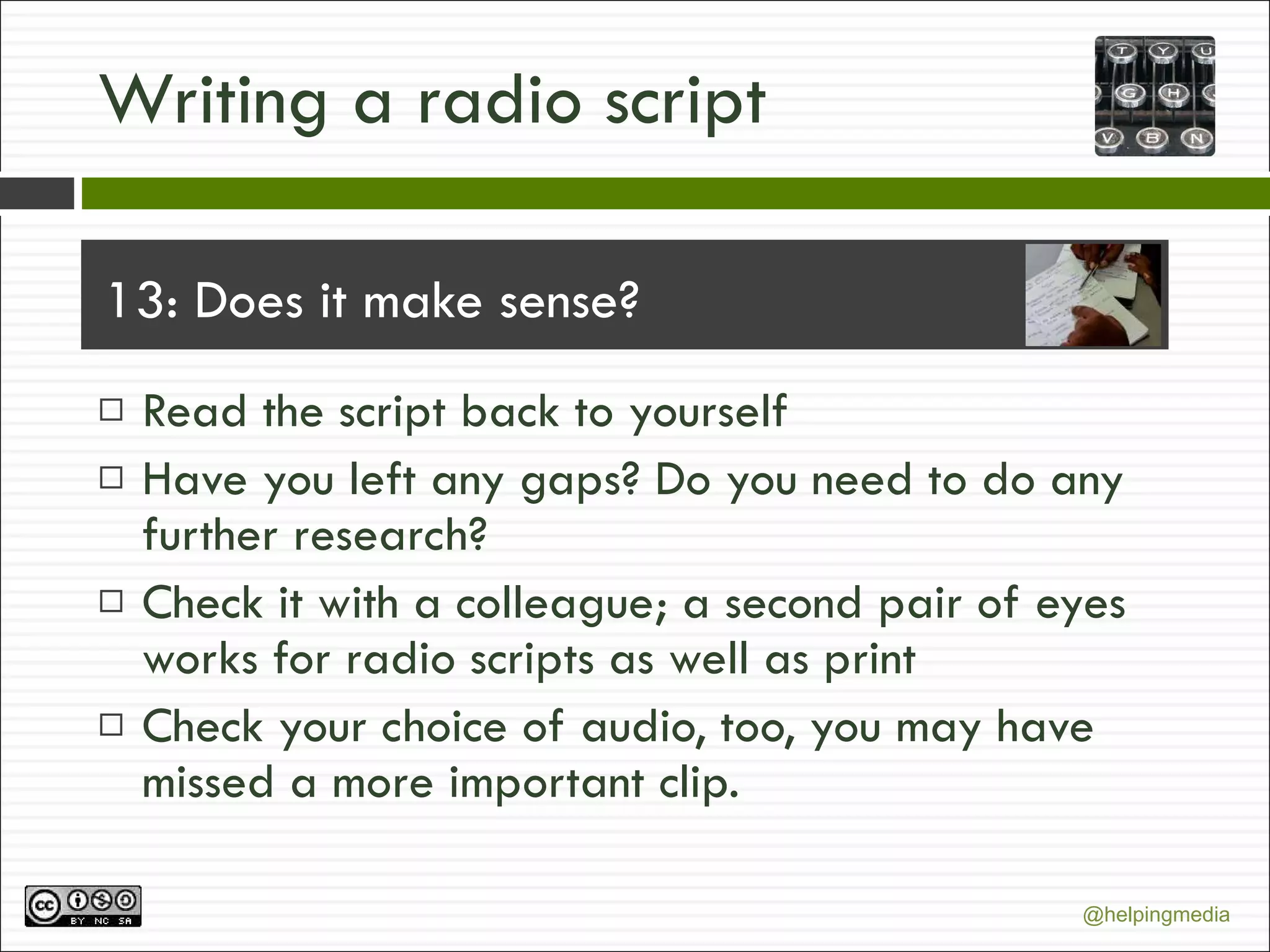 Writing a radio script 13: Does it make sense? Read the script back to yourself Have you left any gaps? Do you need to do any further research?  Check it with a colleague; a second pair of eyes works for radio scripts as well as print Check your choice of audio, too, you may have missed a more important clip. 
