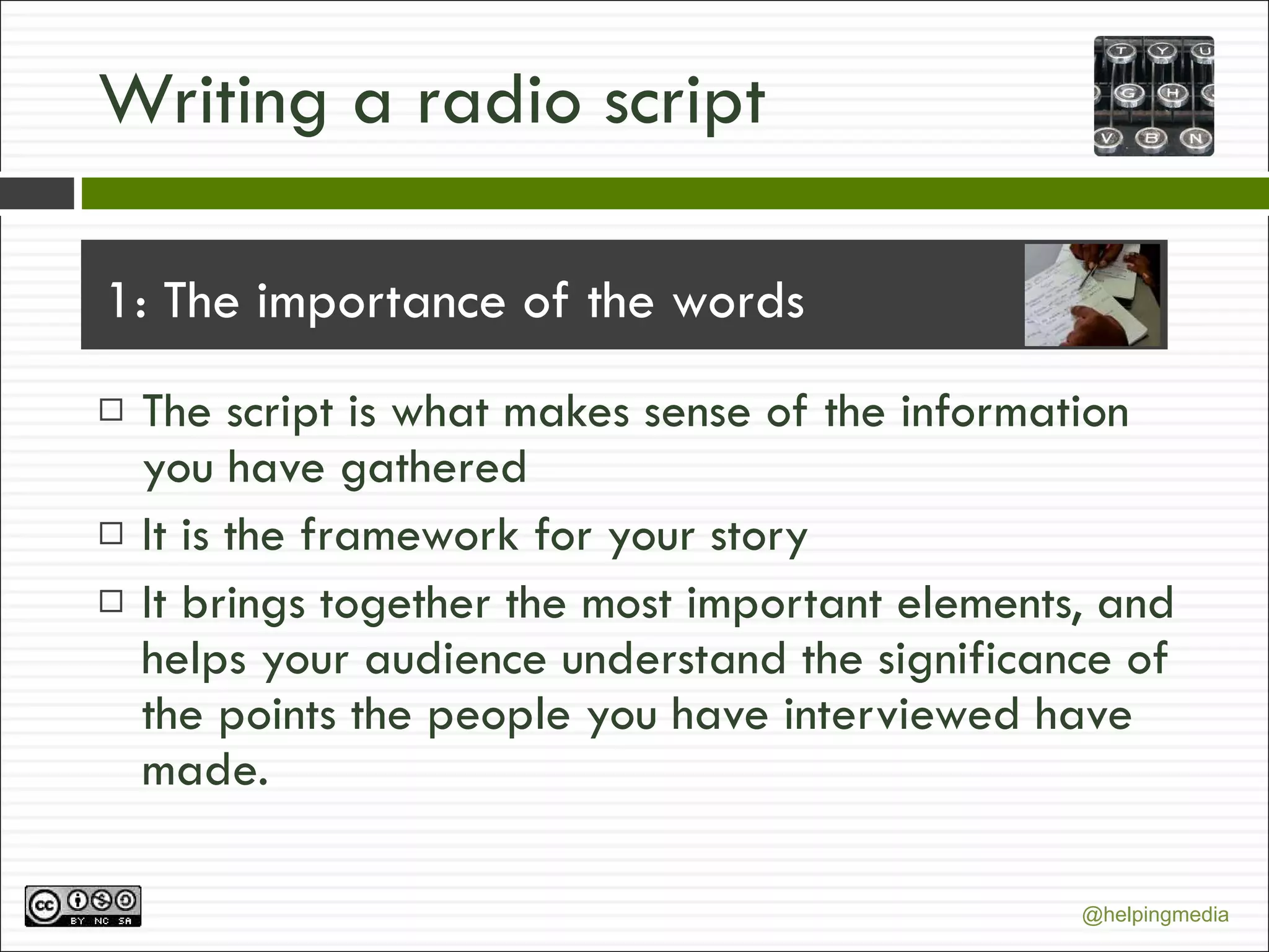 Writing a radio script 1: The importance of the words The script is what makes sense of the information you have gathered  It is the framework for your story It brings together the most important elements, and helps your audience understand the significance of the points the people you have interviewed have made. 