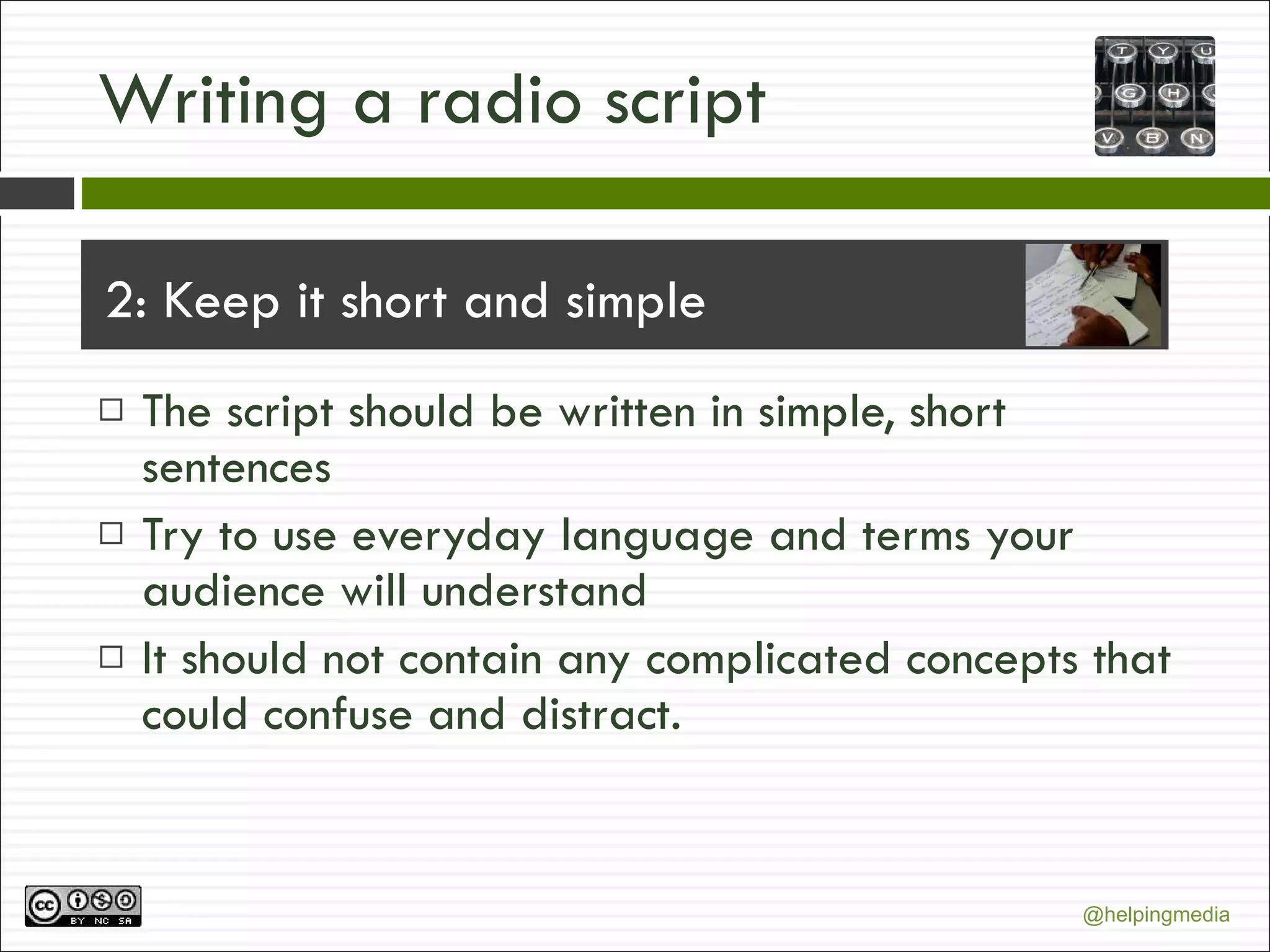 Writing a radio script 2: Keep it short and simple The script should be written in simple, short sentences Try to use everyday language and terms your audience will understand It should not contain any complicated concepts that could confuse and distract. 