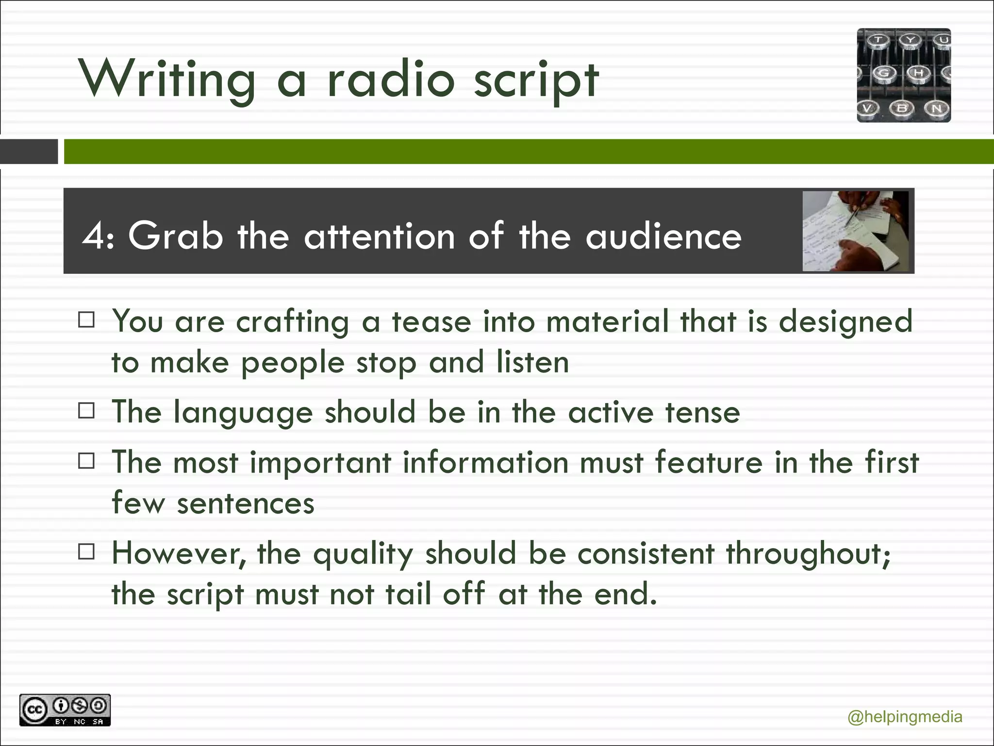 Writing a radio script 4: Grab the attention of the audience You are crafting a tease into material that is designed to make people stop and listen The language should be in the active tense The most important information must feature in the first few sentences However, the quality should be consistent throughout; the script must not tail off at the end. 