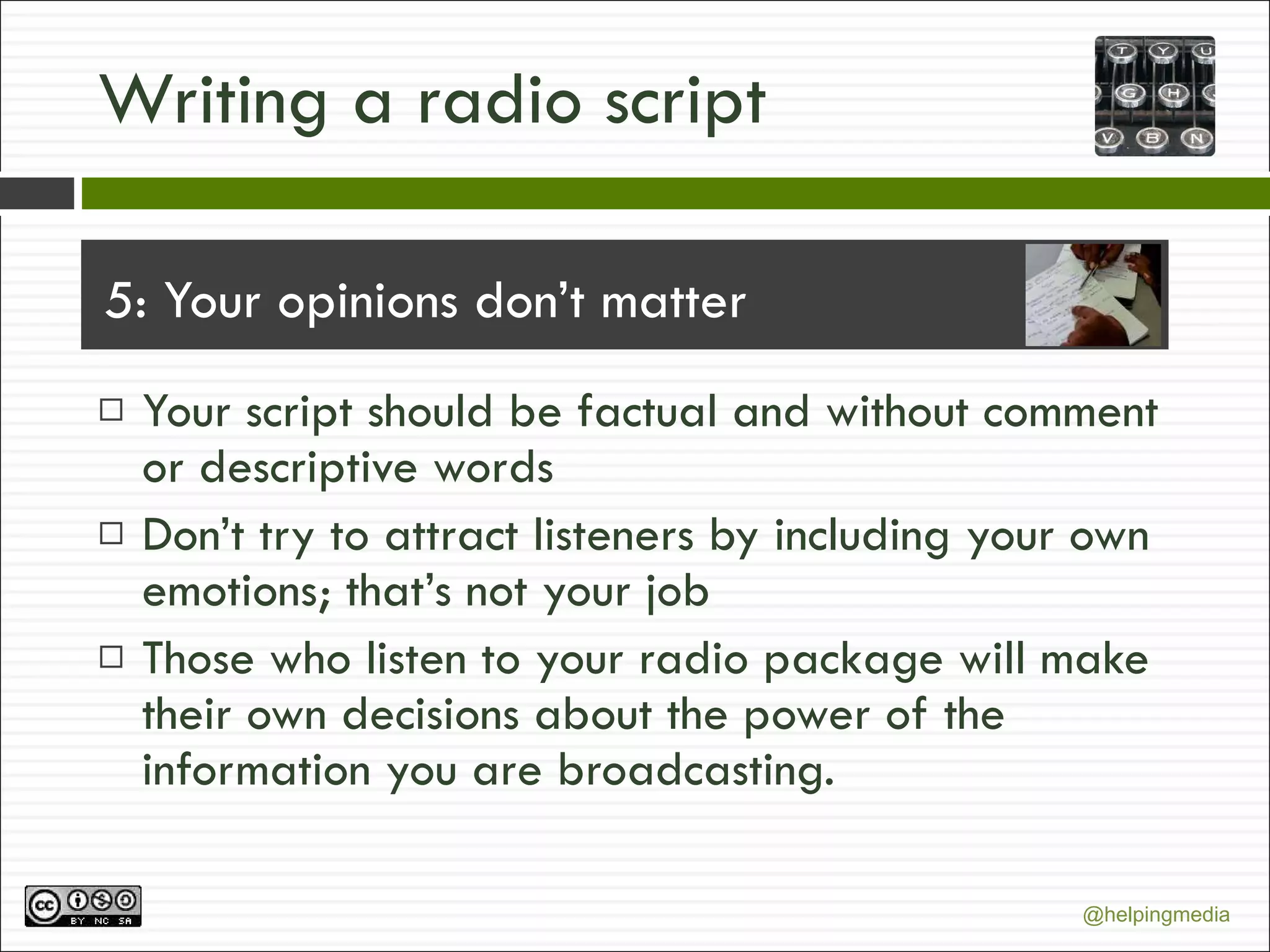 Writing a radio script 5: Your opinions don’t matter Your script should be factual and without comment or descriptive words Don’t try to attract listeners by including your own emotions; that’s not your job Those who listen to your radio package will make their own decisions about the power of the information you are broadcasting. 
