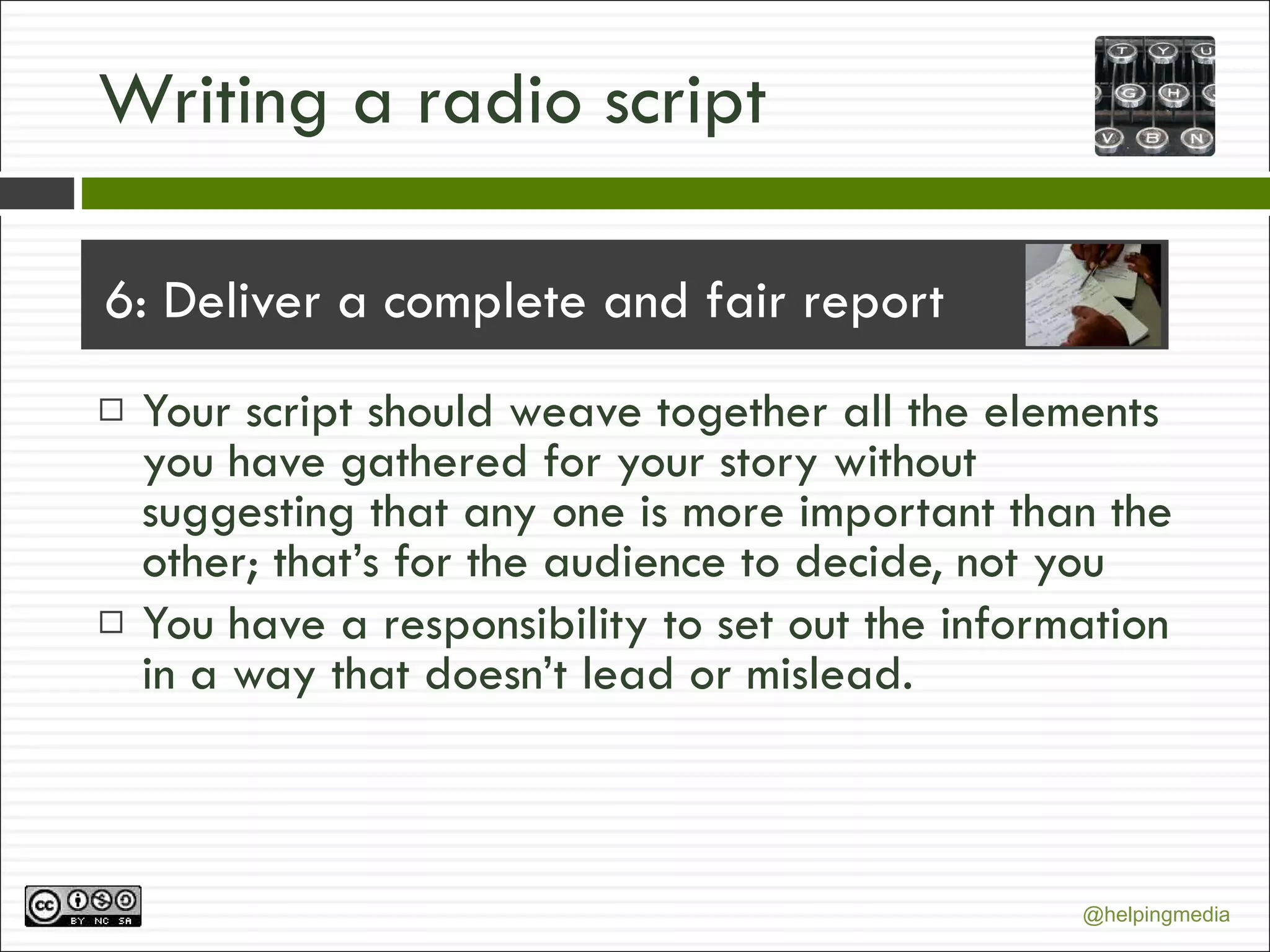 Writing a radio script 6: Deliver a complete and fair report Your script should weave together all the elements you have gathered for your story without suggesting that any one is more important than the other; that’s for the audience to decide, not you You have a responsibility to set out the information in a way that doesn’t lead or mislead. 