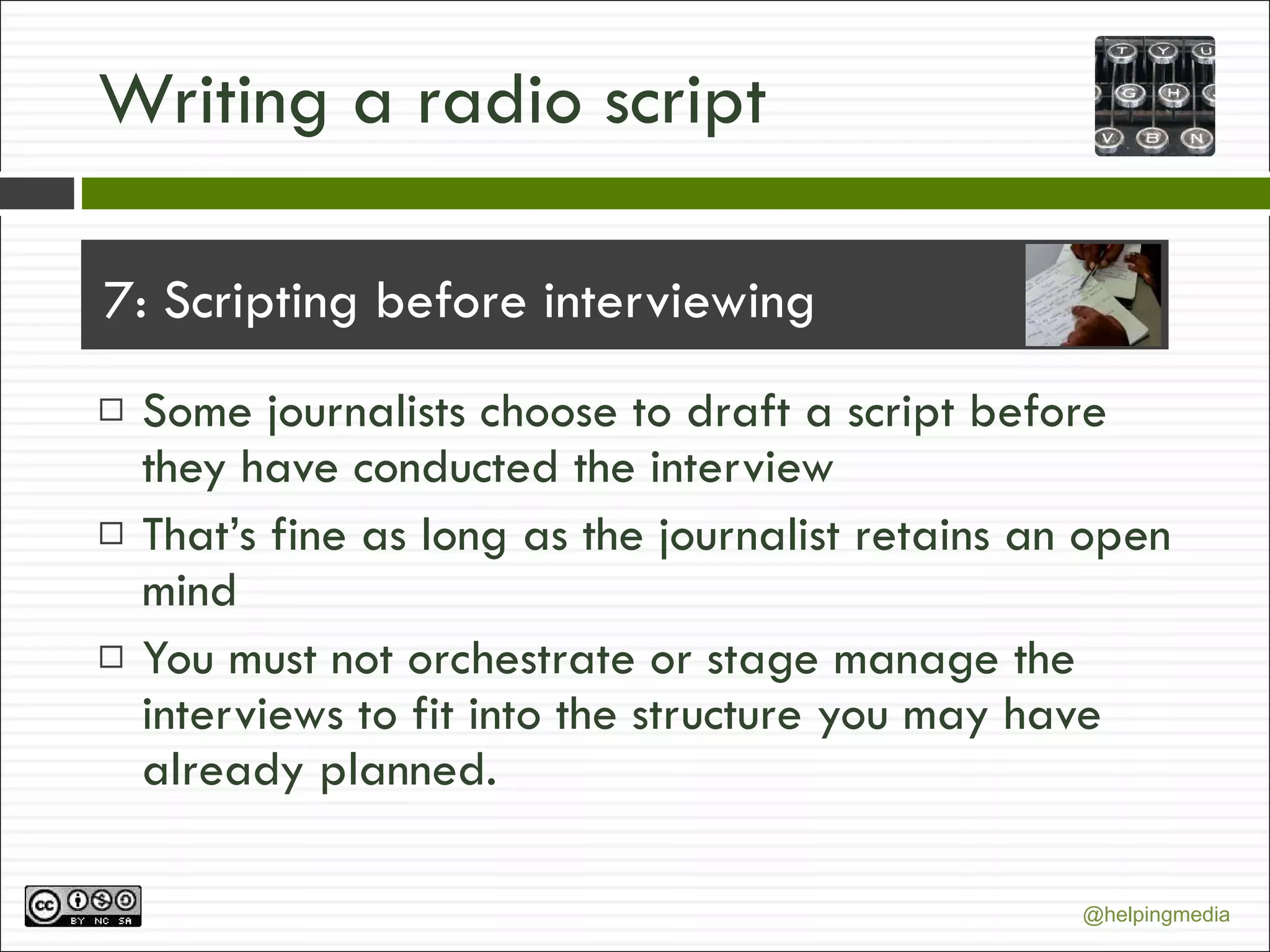 Writing a radio script 7: Scripting before interviewing Some journalists choose to draft a script before they have conducted the interview That’s fine as long as the journalist retains an open mind You must not orchestrate or stage manage the interviews to fit into the structure you may have already planned. 