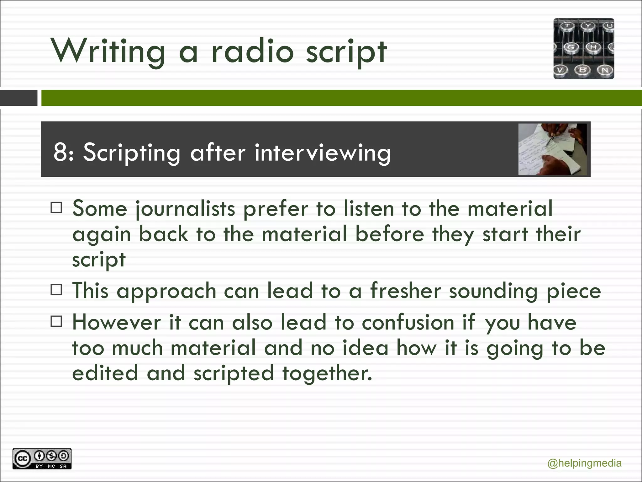 Writing a radio script 8: Scripting after interviewing Some journalists prefer to listen to the material again back to the material before they start their script This approach can lead to a fresher sounding piece However it can also lead to confusion if you have too much material and no idea how it is going to be edited and scripted together. 