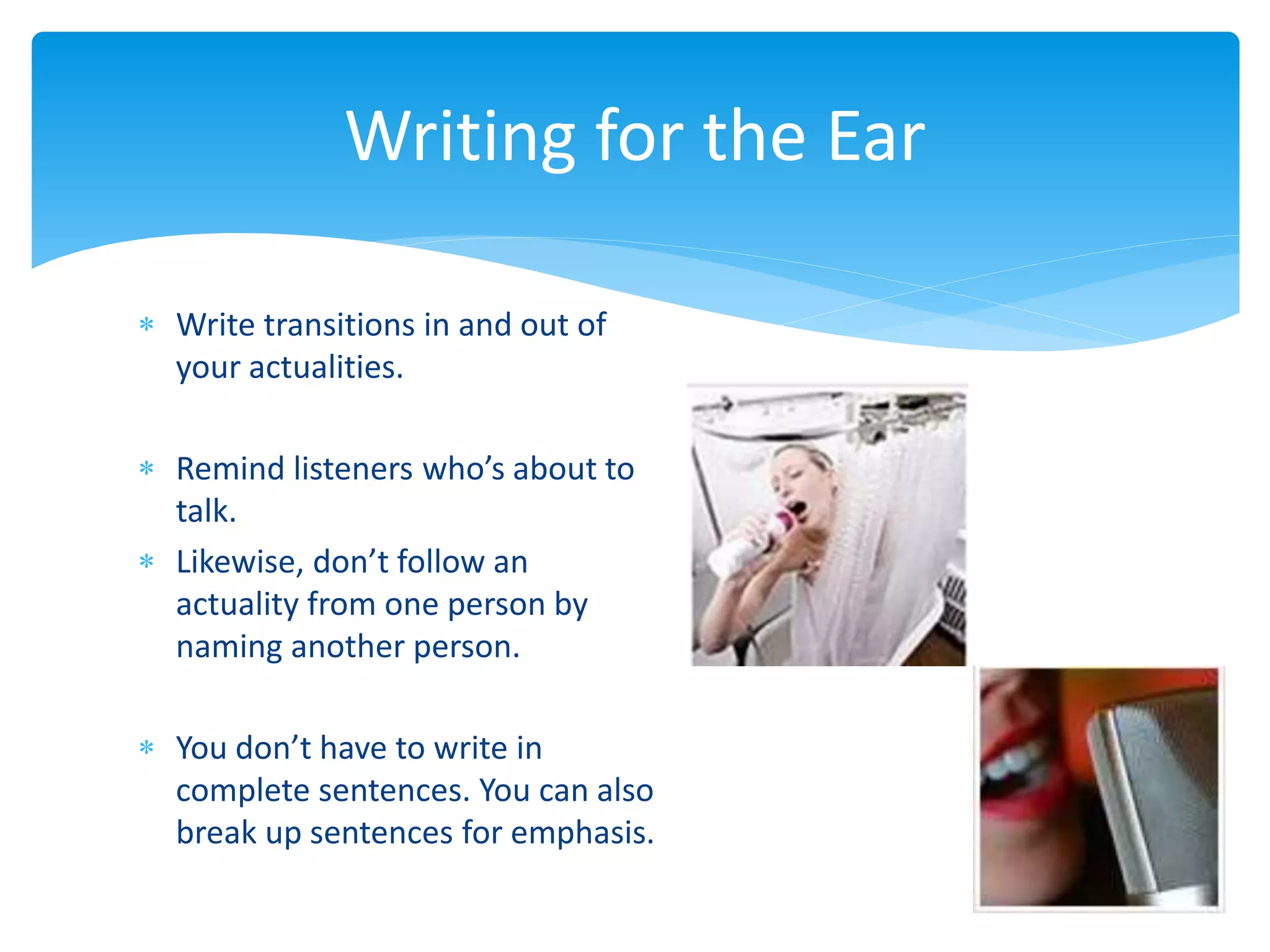  Write transitions in and out of
your actualities.
 Remind listeners who’s about to
talk.
 Likewise, don’t follow an
actuality from one person by
naming another person.
 You don’t have to write in
complete sentences. You can also
break up sentences for emphasis.
Writing for the Ear
 