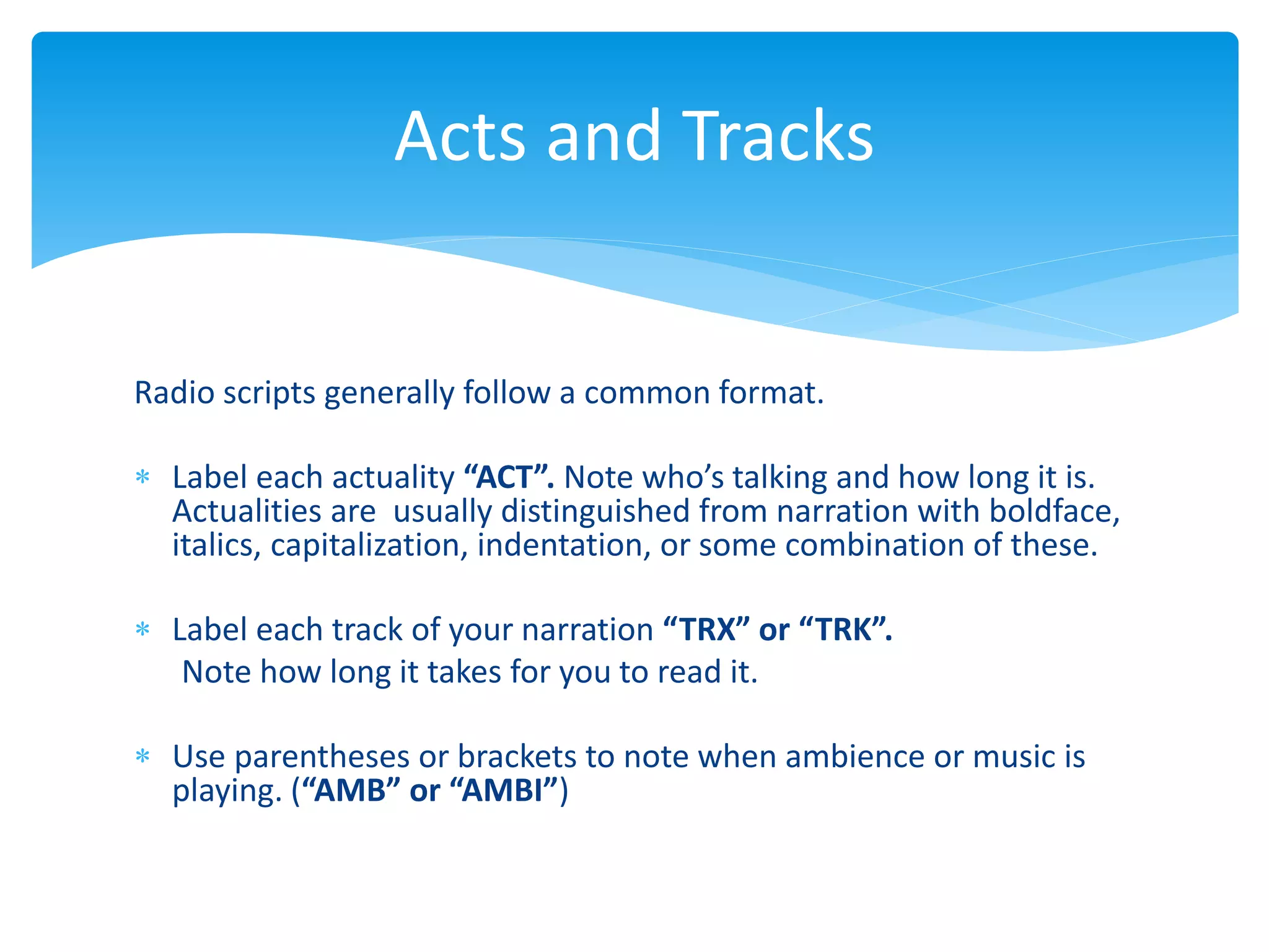 Radio scripts generally follow a common format.
 Label each actuality “ACT”. Note who’s talking and how long it is.
Actualities are usually distinguished from narration with boldface,
italics, capitalization, indentation, or some combination of these.
 Label each track of your narration “TRX” or “TRK”.
Note how long it takes for you to read it.
 Use parentheses or brackets to note when ambience or music is
playing. (“AMB” or “AMBI”)
Acts and Tracks
 