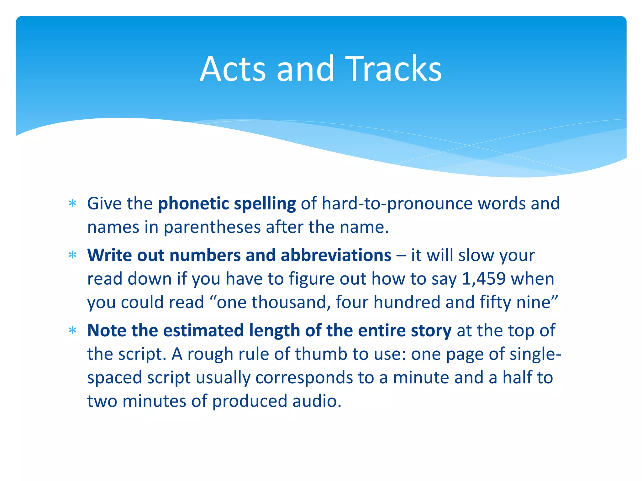 Give the phonetic spelling of hard-to-pronounce words and
names in parentheses after the name.
 Write out numbers and abbreviations – it will slow your
read down if you have to figure out how to say 1,459 when
you could read “one thousand, four hundred and fifty nine”
 Note the estimated length of the entire story at the top of
the script. A rough rule of thumb to use: one page of single-
spaced script usually corresponds to a minute and a half to
two minutes of produced audio.
Acts and Tracks
 